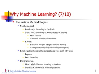 Why Machine Learning? (7/10) Evaluation Methodologies Mathematical Previously: Learning in the limit Now: PAC (Probably Approximately Correct) More tolerant Addresses efficiency constraints Recent: Best cases analysis (Helpful Teacher Model) Average case analysis (constraining assumption) Empirical:When mathematical analysis isn't obvious Popular Data intensive Psychological Goal: Model human learning behaviour Method: Comparison with subject data 