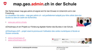 GEOSchool Day 2018
6. / 7. Juni 2018
Bundesamt für Landestopografie swisstopo
map.geo.admin.ch in der Schule
Der Kartenviewer map.geo.admin.ch eignet sich für den Einsatz im Unterricht und in der
Forschung.
Le visualiseur de cartes - map.geo.admin.ch - est parfaitement adapté pour être utilisé dans les
écoles ou dans le cadre de recherches.
• www.geo.admin.ch/edu
sCHoolmaps.ch ein Projekt zur Förderung digitaler Karten des Bundes in der Schule.
sCHoolmaps.ch/fr – projet visant à promouvoir l’utilisation des cartes numériques à l'école en
Suisse romande.
• www.schoolmaps.ch
• www.schoolmaps.ch/fr
 