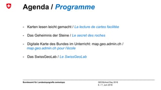 GEOSchool Day 2018
6. / 7. Juni 2018
Bundesamt für Landestopografie swisstopo
Agenda / Programme
- Karten lesen leicht gemacht / La lecture de cartes facilitée
- Das Geheimnis der Steine / Le secret des roches
- Digitale Karte des Bundes im Unterricht: map.geo.admin.ch /
map.geo.admin.ch pour l’école
- Das SwissGeoLab / Le SwissGeoLab
 