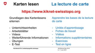 GEOSchool Day 2018
6. / 7. Juni 2018
Bundesamt für Landestopografie swisstopo
Karten lesen La lecture de carte
Grundlagen des Kartenlesens
erlernen
- Unterrichtseinheiten
- Arbeitsblätter
- Videos
- Weiterführende Informationen
- Übungen
- E-Test
Apprendre les bases de la lecture
de carte
- Unités d’apprentissage
- Fiches de travail
- Vidéos
- Informations supplémentaires
- Exercices
- Test en ligne
https://www.kiknet-swisstopo.org
 