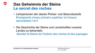 GEOSchool Day 2018
6. / 7. Juni 2018
Bundesamt für Landestopografie swisstopo
Das Geheimnis der Steine
Le secret des roches
• Lehrpersonen der oberen Primar- und Sekundarstufe
Enseignants niveau primaire supérieur et niveaux
secondaires I et II
• Die Geschichte der Steine und Landschaften unseres
Landes zu behandeln
Aborder le thème de l’histoire des roches et des paysages
 