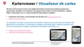 GEOSchool Day 2018
6. / 7. Juni 2018
Bundesamt für Landestopografie swisstopo
Kartenviewer / Visualiseur de cartes
Mit dem Kartenviewer können Sie digitale Geodaten der Bundesverwaltung betrachten,
ausdrucken, bestellen und beziehen. Die gewünschten Daten sind als Pixelkarten, digitale
Bilder, Vektordaten usw. in unterschiedlichen Massstäben erhältlich.
• Entdecken Sie Karten und Geodaten des Bundes auf map.geo.admin.ch
• Hilfe zum Kartenviewer
Le visualiseur de cartes vous permet de consulter, d’imprimer, de commander et d’obtenir des
géodonnées numériques. Les données souhaitées sont disponibles à diverses échelles sous
forme de cartes-pixel, d’images numériques, de données vectorielles, etc.
• Accès au visualiseur de cartes
• Aide pour le visualiseur de cartes
 