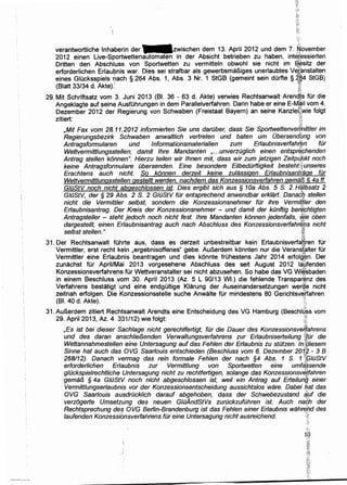 verantwortliche lnhaberin der -zwischen dem 13. April 2012 und dem 7..~ovember
2012 einen Live-Sportwettenautomaten in der Absicht betrieben zu haben, int~r~ssierten
Dritten den Abschluss von Sportwetten zu vermitteln obwohl sie nicht im ~~sitz der
erforderlichen Erlau9nis war. Dies sei strafbar als gewerbsmaBiges unerlaubtes Ve~~nstalten
eines Glucksspiels ·~ach § 264 Abs. 1, Abs. 3 Nr. 1 StGB (gemeint sein dOrfte § ~~~4 StGf3)
(Blatt 33/34 d. Akte). ~~.
;ii,·~~
29. Mit Schriftsatz vom 3. Juni 2013 (81. 36 - 63 d. Akte) verwies Rechtsanwalt Arendls fOr die
Angeklagte auf seine AusfOhrungen in dem Parallelverfahren. Darin habe er eine E-M~il vom 4.
Dezember 2012 der Regierung von Schwaben (Freistaat Bayern) an seine KanzldJ;~wie folgt
zlliert: ~
'1;
,Mit Fax vom 28.11.2012 informierten Sie uns daruber, dass Sie Sportwettenvef/nittler im
Regierungsbezirk Schwaben anwalt/ich vertreten und baten um Obersendlmg von
Antragsformu/aren und lnformationsmaterialien zum Erlaubnisverfahl:ffin fOr
Wettvermittlungsstellen, damit lhre Mandanten , ...unverzOglich einen entspd~phenden
Antrag stellen konnen". Hierzu teilen wir Ihnen mit, dass wir zum jetzigen Zeitp~l}kt noch
keine Antragsformulare Obersenden. Eine besondere Eilbedurftigkeit besteht~~;unseres
Erachtens auch ·nicht. So konnen derzeit keine zulassigen Erlaubnisan{rage fOr
Wettvermitt/ungsstellen gestellt werden, nachdem das Konzessionsverfahren gema/3 § 4a ff.
GIOStV noch nicht abgesch/ossen ist. Dies ergibt sich aus § 1Oa Abs. 5 S. 2 Hi:ilbsatz 2
GIOStV, der § 29 Abs. 2 S. 2 GIOStV fur entsprechend anwendbar erklart. Danacb stellen
nicht die Vermittler se/bst, sondern die Konzessionsnehmer fOr ihre Vermitfler den
Erlaubnisantrag. Der Kreis der Konzessionsnehmer - und damit der kOnftig berl:J'phtigten
Antragsteller - steht jedoch noch nicht fest. lhre Mandanten konnen jedenfa/ls, wie oben
' *dargestellt, einen Erlaubnisantrag auch nach Abschluss des Konzessionsverfahre:i;ls nicht
selbst stellen." · ·t@
31. Der Rechtsanwalt fOhrte aus, dass es derzeit unbestreitbar kein Erlaubnisverta51
ren fOr
Vermittler, erst recht kein ,ergebnisoffenes" gebe. AuBerdem konnten nur die Verans!~lter fUr
Vermittler eine Erlaubnis beantragen und dies konnte frOhestens Jahr 2014 erfolg;en. Der
zunachst fOr Aprii/Mai 2013 vorgesehene Abschluss des seit August 2012 la~fenden
Konzessionsverfahrehs fOr Wettveranstalter sei nicht abzusehen. So habe das VG Wi~!sbaden
in einem Beschluss vom 30. April 2013 (Az. 5 L 90/13 WI.) die fehlende Transpar~nz des
Verfahrens bestatigt.·i.und eine endgOitige Klarung der Auseinandersetzungen werg~ nicht
zeitnah erfolgen. Die Konzessionsstelle suche Anwalte fur mindestens 80 Gerichtsveifahren.
(81. 40 d. Akte). · {1
31. AuBerdem zitiert Rechtsanwalt Arendts eine Entscheidung des VG Hamburg (Beschl~:gs vom
29. April2013, Az. 4 331/12} wie folgt: ·.·~' ·:;~
,Es ist bei dieser Sachlage nicht gerechtfertigt, fOr die Dauer des Konzessionsvelfahrens
und des daran ansch/ie/3enden· Verwaltungsverfahrens zur Erlaubniserteilung ~(or die
Wettannahmestellen eine Untersagung auf das Fehlen der Erlaubnis zu stotzen. Jnl[fliesem
Sinne hat auch das OVG Saarlouis entschieden (Beschluss vom 6. Dezember 2012- 3 B
~ t~
268/12). Danach vermag das rein formale Fehlen der nach §4 Abs. 1 S. 1 'fPIOStV
erforder/ichen Er/aubnis zur Vermittlung von Sportwetten eine umfc1§sende
g/Ockspielrechtliche Untersagung nicht zu rechtfertigen, so/ange das Konzessionsv~ftahren
gema/3 § 4a GIOStV noch nicht abgeschlossen ist, wei/ ein Antrag auf Erteilung einer
Vermittlungserlaubnis vor der Konzessionsentscheidung aussichtslos ware. Dabei 6at das
0 VG Saar/ouis ausdruck/ich darauf abgehoben, dass der Schwebezustand a'!Jf die
verzogerte Umsetzung des neuen GIOAndStVs zuruckzufOhren ist. Auch nadh der
Rechtsprechung des 0 VG Berlin-Brandenburg ist das Fehlen einer Erlaubnis wahn/nd des
/aufenden Konzessibnsverfahrens fur eine Untersagung nicht ausreichend. :~i
 