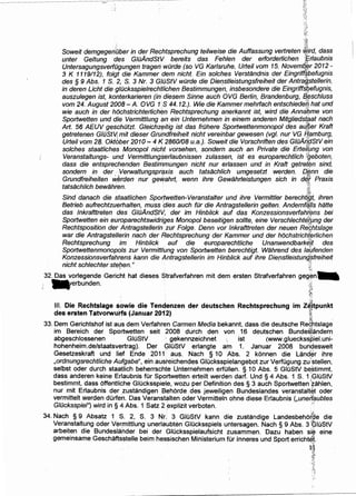 '::,
' ~'
,~;r.
Soweit demgegentber in der Rechtsprechung teilweise die Auffassung vertreten ~;rd, dass
unter Geltung ·des GlilAndStV bereits das Fehlen der erforderlichen ~Er/aubnis
UntersagungsverfOgungen trageri wOrde (so VG Karlsruhe, Urteil vom 15. Novem~~r 2012 -
3 K 1119112), folgt die Kammer dem nicht. Ein so/c/;les Verstandnis der Eingriff,~befugnis
des § 9 Abs. 1 S. 2, S. 3 Nr. 3 GIOStV wilrde die Dienstleistungsfreiheit der AntraiJ.stellerin,
in deren Licht die g/ilcksspielrechtlichen Bestimmungen, insbesondere die Eingriff~~efugnis,
auszulegen ist, konterkarieren (in diesem Sinne auch OVG Berlin, Brandenburg, ~~schluss
vom 24. August 2008- A. OVG 1:S 44.12.). Wie die Kammer mehrfach entschiedeiJ, hat und
wie auch in der hochstrichterlichi:m Rechtsprechung anerkannt ist, wird die Anna/;Jme von
Spoitwetten und die Vermittlung an ein Untemehmen in einem anderen Mitgliedst?at nach
Art. 56 AEUV geschiltzt. Gleichzeitig ist das frilhere Sportwettenmonopol des atf,~er Kraft
getretenen GIOStV; mit dieser Gru'ndfreiheit nicht vereinbar gewesen (vgl. nur VG flamburg,
Urteil vom 28. Okt6ber 2010- 4 K 2860108 u.a.). Soweit die Vorschriften des GJOA~~StVein
solches staatliches Monopol nicht vorsehen, sondern auch an Private die Erteil(.mg von
Veranstaltungs- und Vermittlungserlaubnissen zulassen, ist es europarechtlich fgeboten,
dass die entsprechenden Bestimmungen nicht nur erlassen und in Kraft getrei~n sind,
sondern in der. Verwaltungspraxis auch tatsachlich umgesetzt werden. a~nn die
Grundfreiheiten w~rden nur gevitahrt, wenn ihre Gewahrleistungen sich in d~[ Praxis
tatsachlich bewahren. · ;j:··.tt'
Sind danach die staatlichen Sportwetten-Veranstalter und ihre Vermittler berechti'gt, ihren
Betrieb aufrechtzuerhalten, muss dies auch fOr die Antragstellerin gelten. Andernf~ils hatte
das lnkrafttreten des GIOAndStV, der im Hinblick auf das Konzessionsverfahrens bei
Sportwetten ein europarechtswidriges Monopol beseitigen sollte, eine Verschlechte(ung der
Rechtsposition derAntragstellerin zur Folge. Denn vor lnkrafttreten der neuen Rf/¢,htslage
war die Antragstellerin nach der Rechtsprechung der Kammer und der hochstrichi~rlichen
Rechtsprechung im Hinblick auf die europarechtliche Unanwendbarki:}!t des
Sportwettenmonopo/s zur Vermittlung von Sportwetten berechtigt. Wahrend des la~fenden
Konzessionsverfahrens kann die Antragstellerin im Hinblick auf ihre Dierstleistunft{;treiheit
nicht schlechter steben." t:r"'t' . ,
32. Das vorlegende Gericht hat dieses Strafverfahren mit dem ersten Strafverfahren geg~n. .
-erbunden. :.~.
!j;,
:f.::
":•
. ~
Ill. Die Rechtslage sowie die Tendenzen der deutschen Rechtsprechung im Z~tpunkt
des ersten Tatvorwuns (Januar 2012) :k
, ' .
33. Dem Gerichtshof ist aus dem Verfahren Carmen Media bekannt, dass die deutsche Red.htslage
im Bereich der Sportwetten seit 2008 ·durch den von 16 deutschen Bunde~i~ndern
abgeschlossenen GluStV . gekennzeichnet ist (www.glueckss:P.iel.uni-
hohenheim.de/staatsvertrag). Der GIOStV erlangte am 1. Januar 2008 bundesweit
Gesetzeskraft und lief Ende 2011. aus. Nach § 10 Abs. 2 konnen die LandE:}r ihre
,ordnungsrechtliche Aufgabe", ein ausreichendes GIOcksspielangebot zur VerfOgung zu;stellen,
selbst oder durch staatlich beherrschte Unternehmen erfullen. § 10 Abs. 5 GIOStV be~timmt,
dass anderen keine Erlaubnis fUr Sportwetten erteilt werden darf. Und § 4 Abs. 1 S. 1;GiuStV
bestimmt, dass offentliche Glucksspiele, wozu per Definition des § 3 auch Sportwetten 'zahlen,
nur mit Erlaubnis der ,zustandigen Behorde des jeweiligen Bundeslandes veranstalt~t oder
vermittelt werden dOrfen. Das Veranstalten oder Vermitteln ohne diese Erlaubnis (,unerlaubtes
G/ilcksspiel") wird in§ 4 Abs. 1 Satz 2 ;explizit verboten. ···
34. Nach § 9 Absatz 1 S. 2, S. 3 Nr. 3 GIOStV kann die zustandige Landesbehof~e die
Veranstaltung oder Vermittlung unerlaubten GIOcksspiels untersagen. Nach § 9 Abs. 3 ~IOStV
arbeiten die Bundeslander bei der GIOcksspielaufsicht zusammen. Dazu haben sie eine
gemeinsame Geschaftsstelle beim hessischen Ministerium fOr lnneres und Sport errichtel.
:ui':;!1
~~~
~-~i"
~~~-~
 