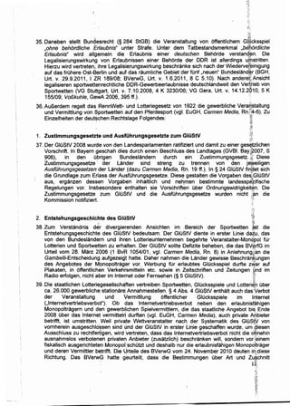 -~.
35. Daneben stellt Bundesrecht (§ 284 StGB) die Veranstaltung von offentlichem Gl~cksspiel
,ohne behordliche Er/aubhis" unter Strafe. Unter dem Tatbestandsmerkmal ,bebordliche
Erlaubnis" wird allgemein die Erlaubnis einer deutschen Behorde verstanq~n. Die,~,,
legalisierungswirkung von Erlaubnissen einer Behorde der DDR ist allerdings u!(j:lstritten.
Hierzu wird vertreten; ihre legalisierungswirkung beschranke sich nach der Wiedervef~inigung·
auf das fruhere Ost-Berlin und auf das raumliche Gebietder fOnf ,neuen" Bundesland~r (BGH,
Urt. v. 29.9.2011, 1 ZR 189/08; BVerwG, Urt~ v. 1.6.2011, 8 c 5.10). Nach andere~,Ansicht
legalisieren sportwettt:mrechtliche DDR-Gewerbeerlaubnisse deutschlandweit den Ver;tl-ieb von,,,
Sportwetten (VG Stuttgart, Urt. v. 7.10.2008, 4 K 3230/06; VG Gera, Urt. v. 14.12.2910, 5 K
155/09; Vo/3kuhle, GewA 2006, 395 ff.). ''
36. AuBerdem regelt das RennWett- und lotteriegesetz von 1922 die gewerbliche Vera6~taltung
und Vermittlung von Sportwetten auf den Pferdesport (vgl. EuGH, Carmen Media, Rn)~-6). Zu
Einzelheiten der deut$chen Rechtslage Folgendes: ~i
:.:oJ}
1. Zustimmungsgesetzte und Ausfi.ihrungsgesetzte zum Gli.iStV
37. Der GIOStV 2008 wurde von den landesparlamenten ratifiziert und damit zu einer ges~tzlichen
Vorschrift. In Bayern geschah dies durch einen Beschluss des landtages (GVBI. Bay~~007, S
906), in den ubrigen Bundeslandern durch ein Zustimmungsgesetz. ;~ Diese
Zustimmungsgesetze · der lander sind streng zu trennen von den jeweiligen
AusfOhrungsgesetzender lander (dazu Carmen Media, ijn. 19 ff.). In§ 24 GIOStV fin'det sich. 1.,
die Grundlage zum Erlass der AusfOhrungsgesetze. Diese, gestalten die Vorgaben desi,;GIOStV
aus, erganzen dessen Vorgaben inhaltlich und nehmen bestimmte landessp~~ifische
Regelungen vor. Insbesondere enthalten sie Vorschriften uber Ordnungswidrigkeit¢n. Die
Zustimmungsgesetze zum GluStV und die AusfOhrungsgesetze wurden nicht f~n die
Kommission notifiziert. ';"
!A-!··
")'
2. Entstehungsgeschichte des Gli.iStV ~~,~
't ·il1
38. Zum Verstandnis der .divergierenden Ansichten im .Bereich der Sportwetten {(st die
Entstehungsgeschichte des GIOStV bedeutsam. Der GluStV diente in erster linie da~u. das
von den Bundeslandern und ihren lotterieunternehmen begehrte Veranstalter-Mom?'pol fur
lotterien und Sportwetten zu erhalten. Der GIOStV sollte Defizite beheben, die das BV~rfG im
Urteil vom 28. Marz 2006 (1 BvR 1054/01, vgl. Carmen Media, Rn. 8) in Anlehnung4::an die
Gambelli-Entscheidung aufgezeigt hatte. Daher nahmen die lander gewisse Beschralll.(ungen
des Ange~ot~.s de~ Monopoltrag
1
1
er ~or. Werbung ~ur. erlau_btes _Giucksspiel ?urfte z~ar ~uf
Plakaten, 1n offenthchen Verkehrsm1tteln etc. sow1e 1n Ze1tschnften und Ze1tungen ;!i:ind 1m
Radio erfolgen, nicht aber im lntemet oder Fernsehen (§ 5 GluStV). ·m
39. Die staatlichen lotteriegesellsch~ften vertreiben Sportwetten, Glucksspiele und lotteri~h uber
ca. 26.000 gewerbliche stationar~ Annahmestellen. § 4 Abs. 4 GluStV enthalt auch das·terbot
der Veranstaltung und Vermittlung offentlicher Gli.icksspiele im l;,ternet
(,lnternetvertriebsverbot"). Ob das lnternetvertriebsverbot neben den erlaubnisf~higen
Monopoltragern und den gewerblichen Spielvermittlern, die das staatliche Angebot bis Ende
2008 Ober das Internet vermittelri durften (vgl. EuGH, Carmen Media), auch private Aqbieter
betrifft, ist umstritten. Weil priv~te Wettveranstalter nach der Systematik des Gli.iStV von
vornherein ausgeschlo~sen sind ~nd der GluStV in erster Linie geschaffen wurde, urn ~~iesen
Ausschluss zu rechtfertigen, wird vertreten, dass das lnternetvertriebsverbot nicht die o~nehin
ausnahmslos verbotenen privaten Anbieter (zusatzlich) beschranken will, sondern vor;einem
fiskalisch ausgerichteten Monopol)schutzt und deshalb nur die erlaubnisfahigen Monopo)trager
und deren Vermittler betrifft. Die Urteile des BVerwG vom 24. November 2010 deuten il1.1.diese
Richtung. Das BVerwG hatte g~urteilt, dass die Bestimmungen uber Art und Zu.*chnitt
12~
 