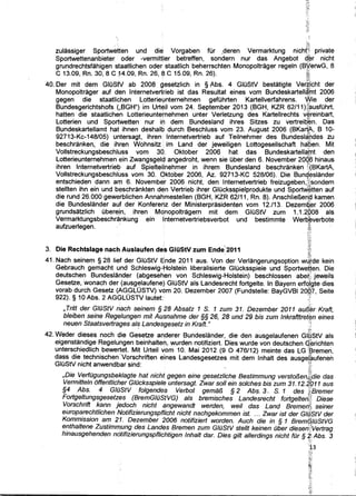 ' . (t~:.·. .
zulassiger Sportwetten und die Vorgaben fUr ,deren Vermarktung nrch~~,' pnvate
Sportwettenanbieter oder -vermittler betreffen, sondern nur das Angebot q"~r nicht
grundrechtsfahigen staatlichen oder staatlich beherrschten Monopoltrager regeln (B¥:erwG, 8
C 13.09, Rn. 30, 8 C 14.09, Rn. 26, 8 C 15.09, Rn. 26). .~
: : ;(~t
40. Der mit dem GIOSfV ab 2008 gesetzlich in § Abs. 4 GIOStV bestatigte Verg_icht der
Monopoltrager auf den lnternetvertrieb ist das Resultat eines vom Bundeskartell~tnt 2006
gegen die staatlichen Lotterie1,.mternehmen gefOhrten Kartellverfahrens. Vf!ie der
Bundesgerichtshofs (,BGH") im Urteil vom 24. September 2013 (BGH, KZR 62/11 )lhausfOhrt,
hatten die staatlichen Lotterieunternehmen unter Verletzung des Kartellrechts v~reinbart,
Lotterien und Sportwetten nur in dem Bundesland ihres Sitzes zu vertreiq~n. Das
Bundeskartellamt hat ihnen deshalb durch Beschluss vom 23. August 2006 (BKa~. B 10-
92713-Kc-148/05) untersagt, ihren lnternetvertrieb auf Teilnehmer des Bundesla~~des zu
beschranken, die ihren Wohnsitz •im Land der jeweiligen Lottogesellschaft ha'pen. Mit
Vollstreckungsbeschluss vom 3Q. Oktober 2006 hat das Bundeskartell~!'rt den
Lotterieunternehmen ein Zwangsgel~ angedroht, wenn sie Ober den 6. November 20Q,6 hinaus
ihren lnternetvertriet? auf Spieltei!nehmer in ihrem Bundesland beschranken l)(BKartA,
Vollstreckungsbeschluss vom 30. Oktober 2006, Az. 92713-KC 528/06). Die Bunq,eslander
entschieden dann am 6. Novemb~r 2006 nicht, den lnternetvertrieb freizugeben,;~!)sondern. : ' ,-~~
stellten ihn ein und beschrankten den Vertrieb ihrer GIOcksspielprodukte und Sportw~tten auf
die rund 26.000 gewerblichen Annahmestellen (BGH, KZR 62/11, Rn. 8). Anschlief1en:~ kamen
die Bundeslander auf der Konferenz der Ministerprasidenten vom 12./13. Dezem~~r 2006
grundsatzlich Obere.in, ihren Monopoltragern mit dem GIOStV zum 1.1.2,008 als
Vermarktungsbeschr~nkung ein lnternetvertriebsverbot und bestimmte Werb,~verbote
aufzuerlegen. · ~: ·
~3. Die Rechtslage nach Auslaufen des GIUStV zum Ende' 2011 ~~~
41. Nach seinem § 28 lief der GIOStV Ende 2011 aus. Von der Verlangerungsoption wJ,tde kein
Gebrauch gemacht und Schleswig-Holstein liberalisierte GIOcksspiele und Sportwetten. Die
deutschen Bundeslander (abgesehEm von Schleswig-Holstein) beschlossen abeti: jeweils
Gesetze, wonach der (ausgelaufene) GIOStV als Landesrecht fortgelte. In Bayern ertqJgte dies
vorab durch Gesetz (AGGLOSTV) vom 20. Dezember 2007 (Fundstelle: BayGVBI 20~7, Seite
922). § 10 Abs. 2 AGGLOSTV lautet:· :,
, Tritt der GlilStV nach seinem § 28 Absatz 1 S. 1 zum 31. Dezember 2011 aurJ~r Kraft,
bleiben seine Regell1ngen mit Ausnahme der §§ 26, .28 und 29 bis zum lnkrafttret~n eines
neuen Staatsvertrages a/s Landesgesetz in Kraft." c~
' ~
42. Weder dieses noch die Gesetze an~erer Bundeslander, die den ausgelaufenen G@StV als
eigenstandige Regeluhgen beinhalten, wurden notifiziert. Dies wurde von deutschen G)~richten
unterschiedlich bewertet. Mit Urteil vom 10. Mai 2012 (9 0 476/12) meinte das LG "l3remeri,
dass die technischen.Vorschriften elnes Landesgesetzes mit dem lnhalt des ausgeJ~ufeneh
GIOStV nicht anwendbar sind: ;,1;
,Die Verfilgungsbeklagte hat nicht gegen eine gesetzliche Bestimmung versto/3en,~die das
Vermitteln offentlicher Glilcksspiele untersagt. Zwar soli ein solches bis zum 31.12.2011 aus
§4 Abs. 4 GlilStV folgendes Verbot gema/3 § 2 Abs. 3 1 S. 1 des ~iBremer
Fortge/tungsgesetzes (BremG/il$tVG) a/s bremisches Landesrecht fortge/terii? Diese
Vorschrift kann jedoch nicht angewandt werden, wei/ das Land Bremed~, seiner
europarechtlichen Notifizierungspflicht nicht nachgekommen ist. ... Zwar ist der GIQStV der
Kommission am 21. Dezember 2006 notifiziert worden. Auch die in § 1 Bremi$,/ilStVG
enthaltene Zustimmyng des Landes Bremen zum GlilStV stellt keinen ilber diesen[Vertrag
hinausgehenden ndtifizierungspflichtigen lnhalt dar. Dies gilt allerdings nicht filr § 2; Abs. 3
. }j;
'!:1.3
 