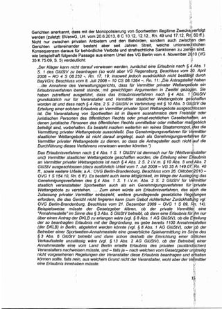 :, ' ' 'i~,f
Gerichten anerkannt dass mit der Monopolisierung von Sportwetten illegitime Zweck~#?Jerfolgt
werden (zuletzt: BV~rWG, Urt. vom 20.6.2013, 8 C 10.12, 12.12., Rn. 49 und 17.12, Rry;, 60 ff.}.
Nicht nur zwischen privaten Anbietern und den Behorden, sondern auch _zwisc~,yn_ den
Gerichten untereinander besteht aber seit Jahren Streit, welche umonsreq:h,thchen
Konsequenzen daraus fOr behordliche Verbote und strafrechtliche Sanktionen zu zieh.~n sind,
wie beispielhaft folgende Passage aus einem Urteil des VG Berlin vom 4. November 2gj1 0 (VG
35 K 75.09, S. 5) verdeutlicht: ~{!
,Der Klager kann nicht darauf verwiesen werden, zunachst eine Erlaubnis nach § ~·· Abs. 1
S. 1 des GIOStV zu beantragen (so wohl aber VG Regensburg, Beschluss vom ~0· April
2008- RO 4 S 08.252 -, Rn. 17; 19; insoweit jedoch ausdriicklich nicht bestatigl durch
BayVGH Beschluss vom 8. Juli 2008 - 10 CS 08. 1364 -, Rn. 11: ,Die Antragstellet haben
.. .die A~nahme des Verwaltungsgerichts, dass fOr Vermittler privater WettangeQote ein
Er/aubnisverfahren~:bereit stonde,: mit gewichtigen Argumenten in Zweifel gezog~n. Sie
haben zutreffend ausgefiihrt, da'ss das Erlaubnisv~rfahren nach § 4 Abs. 1 WGIOStV
grundsatzlich nur tor Veranstalter und Vermittler staatlicher Wettangebote ge§bhaffen
worden ist und dass nach § 4 Abs.. 2 S. 2 GIOStV in Verbindung mit § 10 Abs. 5 Gl(f.$tV die
Erteilung einer solcf?en Erlaubnis an Vermittler privater Sport Wettangebote ausgesd~lossen
ist. Die Veranstaltung von Sportwetten ist in Bayern ausnahmslos dem Freist~§!t oder
juristischen Persorlen des 6ffentlichen Rechts oder privat-rechtlichen Gesellschaften, an
denen juristische Personen des offentlichen Rechts unmittelbar oder mittelbar ma~geblich
beteiligt sind, vorbehalten. Es besteht insofern weiterhin ein reines Staatsmonopo/, if;las die
Vermittlung privater Wettangebote ausschlie!J.t. Das Genehmigungsverfahren fOr V(j(mittler
staatlicher Wettangebote ist nicht:darauf angelegt, auch als Genehmigungsverfatl,ren fur
Vermittler privater Wettangebote iu dienen, so dass die Antragsteller auch nicht,tf;luf die
DurchfOhrung dieses Verfahrens verwiesen werden k6nnten. ") §'< ·;·y
Das Erlaubnisverfahren nach § 4 Abs. 1 S. 1 GIOStV ist demnach nur fiir (Wettverilgstalter
und) Vermittler staatlicher Wettangebote geschaffen worden, die Erteilung einer Ef]aubnis
an Vermittler privater Wettangebote ist nach § 4 Abs. 2 S. 2 i. V.m. § 10 Abs. 5 und}Abs. 2
GIOStV ausgeschlo~sen (dazu ausfuhrlich Urteil vom 7. Juli 2008- VG 35 A 149.07;-?Rn. 40
ff., sowie weitere Urteile; a.A.: OVG Berlin-Brandenburg, Beschluss vom 26. Oktobe~¥2010-
0VG 1 S 154.10, Rn. 6 ff.). Es besteht auch keine M6gljchkeit, im Wege der Aus/egqhg das
Genehmigungsverfahren des § 4 Abs. 1 S. 1 i. V.m. 'Abs. 2 S. 2 GIOStV fOr Vif/fmittler
staatlich veranstalteter Sportwetten auch als ein Genehmigimgsverfahren fOr }(private .
Wettangebote zu v.f5trstehen. ... Zum einen wOrde ein Erlaubnisverfahren, das atich die
Zulassung privater. yermittler einbezieht, weitere grundlegende gesetzliche Reg~(ungen
erfordern, die das Gericht nicht fingieren kann (zum Gebot richterlicher ZurOckhalt{lng vgl. ·
OVG Berlin-Brandenburg, Beschluss vom 21. Dezember 2009 - OVG 1 S 09, R'n. 14).
Beispielsweise mOsste der Gesetzgeber klaren, ob der private Vermitt!dB eine
"Annahmestelle" im Sinne des§ 3 Abs. 5 GIOStV betreilit, ob dann eine Er/aubnis fOfJ!hn nur
iiber einen Antrag der DKLB zu erla,ngen ware (vgl. § 8 Abs. 1 AG GIOStV), ob die E/;teilung
der so beantragten Erlaubnis mit der BegrOndung, es gebe bereits 1100 Annahm~stellen
(der DKLB) in Berlin, abgelehnt wwden konnte (vgl. § 8 Abs. 1 AG GIOStV), odedpb der
Betreiber einer Sportwetten-Annahmestelle eine gewerbliche Spielvermittlung im Sin:be des
§ 3 Abs. 6 GlilStV betreibt und dann schon deshalb die Einrichtung einer ol!tlichen
Verkaufsste/le unzu/assig ware (v~/. § 13 Abs. 2 AG GIOStV), ob der Betreibe,~ einer
Annahmestelle einf! vom Land ~erlin erteilte Erlaubnis des privaten (aus/andi$chen)
Veranstalters nachweisen mOsste, u,nd- falls ja - nach we/chen vom Gesetzgeber uf(streitig
nicht vorgesehenen Regelungen der Veranstalter diese Erlaubnis beantragen und e?-halten
konnen sol/te, falls nein, aus welchem Grund nicht der Veranstalter wohl aber der Vetmittler
eine Erlaubnis innehaben mOsste. ' :.;;
]I>
;~~;
;l,;-
1~
:;)·:
~i:~.
~!·
~;:~
!;~l
-~
 