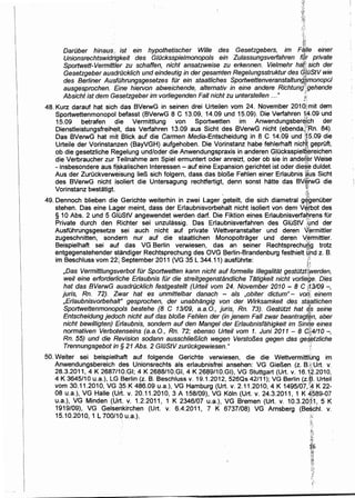 {-~.;
{it
"~'!
DarOber hinaus,, ist ein hypothetischer Wille des Gesetzgebers, im F4Jie einer
Unionsrechtswidrigkeit des G/ilcksspielmonopols ein Zulassungsverfahren f~r private
Sportwett-Vermittler zu schaffen, nicht ansatzweise zu erkennen. Vielmehr ha!ii sich der
Gesetzgeber ausdrOcklich und eindeutig in der gesamten Regelungsstruktur des q{OStV wie
des Berliner AusfOhrungsgesetzes fOr ein staatliches Sportwettenveranstaltung{;monopol. n
ausgesprochen. Eine hiervon abweichende, alternativ in eine andere Richtung;gehende
Absicht ist dem Gesetzgeber im vor/iegenden Fall nicht zu unterstellen ..." ,.;,... --~
48. Kurz darauf hat sich das BVerwG in seinen drei Urteilen vom 24. November 201 OJ.•,mit dem
Sportwettenmonopol befasst (BVerwG 8 C 13.09, 14.09 und 15.09). Die Verfahren 1~·09 und
15.09 betrafen die Vermittlung von Sportwetten im AnwendungsberEfjph der
Dienstleistungsfreih~it, das Verfahren 13.09 aus Sicht des BVerwG nicht (ebenda,~~Rn. 84).
Das BVerwG hat mit Blick auf die Carmen Media-Entscheidung in 8 C 14.09 und 15.09 die
Urteile der Vorinstanzen (BayVGH) aufgehoben. Die Vorinstanz habe fehlerhaft nicHf gepruft,
ob die gesetzliche Regelung und/oder die Anwendungspraxis in anderen G!Ocksspiel~~reichen
die Verbraucher zur Teilnahme am Spiel ermuntert oder anreizt, oder ob sie in andeter Weise
-insbesondere aus ft~kalischen lnteressen- auf eine Expansion gerichtet ist oder die~:~ duldet.
Aus der Zuruckverweisung lieP., sich folgern, dass das bloBe Fehlen einer Erlaubnis ·~us Sicht
des BVerwG nicht isoliert die Untersagung rechtfertigt, denn sonst hatte das BV~rwG die
Vorinstanz bestatigt · ~.
49. Dennoch blieben die Gerichte weiterhin in zwei ·Lager .geteilt, die sich diametral g~benOber
stehen. Das eine Lager meint, dass der Erlaubnisvorbehalt nicht isoliert von dem V~[bot des
§ 10 Abs. 2 und 5 GIOStV angewendet werden dart. Die. Fiktion eines Erlaubnisverfa_eyrens tor
Private durch den Richter sei unzulassig. Das Erlaubnisverfahren des GIOStV ;lmd der
AusfOhrungsgesetze sei auch nicht auf private Wettveranstalter und deren V~rmittler
zugeschnitten, sondern nur auf die staatlichen Monopoltrager und deren V:ermittler.
Beispielhaft sei auf das VG Berlin verwiesen, das an seiner Rechtsprechuf:j,g trotz
entgegenstehender standiger Rechtsprechung des OVG Berlin-Brandenburg festhielt q[ld z. B.
im Beschluss vom 22{ September 2011 (VG 35 L 344.11) austohrte: .:::
}
,Das Vermittlungsverbot fOr Sportwetten kann nicht auf formelle 11/egalitat gestiltzt~werden,
wei/ eine erforderliche Erlaubnis fOr die streitgegenstandliche Tatigkeit nicht vorliege. Dies
hat das BVerwG ausdrOckfich festgestellt (Urteil vom 24. November 2010- 8 C 113109 -,
juris, Rn. 72). Zlivar hat es unmittelbar danach - als ,obiter dictum"- voi:i;: einem
,Erlaubnisvorbehalt" gesprochen, der unabhangig von der Wirksamkeit des sta,{!Jtlichen
Sportwettenmonopo/s bestehe (8 C 13109, a.a.O., juris, Rn. 73). Gestiltzt hat e.s seine
Entscheidung jedoch nicht auf das bloBe Fehlen der (in jenem Fall zwar beantragt~n, aber
nicht bewil/igten) Erlaubnis, sondern auf den Mangel der Er/aubnisfahigkeit im Sinq,e eines
normativen Verbotenseins (a.a.O., Rn. 72; ebenso Urteil vom 1. Juni 2011 - 8 d}.j,4!10 -,
Rn. 55) und die Revision sodann ausschlie8/ich wegen Versto8es gegen das ge~~tzliche
Trennungsgebot in§ 21 Abs. 2 GlilStV zurOckgewiesen." ·!
50. Weiter sei beispielhaft auf folgende Gerichte verwiesen, die die Wettvermittlung im
Anwendungsbereich des Unionsrechts als erlaubnisfrei ansehen: VG GieBen (z. 8.t:Urt. v.
28.3.2011, 4 K 2687/10.GI; 4 K 2688/10.GI, 4 K 2689/10.GI}, VG Stuttgart (Urt. v. 16. 1,!~.2010,
4 K 3645/10 u.a.), LG Berlin (z. B. Beschluss v. 19.1.2012, 526Qs 42/11); VG Berlin (z.B. Urteil
vom 30.11.2010, VG -~5 K 486.09 u.a.), VG Hamburg (Urt. v. 2.11.201 0, 4 K 1495/07, ~4 K 22-
08 u.a.), VG Halle (Urt. v. 20.11.2010, 3 A 158/09), VG Koln (Urt. v. 24.3.2011, 1 K #)589-07
u.a.), VG Minden (Urt. v. 1.2.2011, 1 K 2346/07 u.a.), VG Bremen (Urt. v. 10.3.20~i1, 5 K
1919/09), VG Gelsenkirchen (Urt. v. 6.4.2011, 7 K 6737/08) VG Arnsberg (Be$chl. v.
15.10.2010, 1 L 700/10 u.a.). :<;:
.!!~·.L
l.·;
 