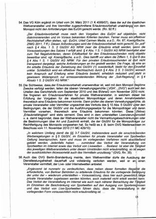 .-·,
"F
54. Das VG Koln erganzt im Urteil vom 24. Marz 2011 (1 K 4589/07), dass der auf die ~!aatlichen
Wettveranstalter und ihre Vermittler zugeschnittene Erlaubnisvorbehalt unabhangigf,;von dem
Monopol nicht den Anforderungen des EuGH gerecht werde. (Rn. 92 ff.): '/:
'.·~
,Der Er/aubnisvorbehalt muss nach den Vorgaben des EuGH auf objektilf:(:m, nicht.
diskriminierenden und im Voraus bekannten Kriterien beruhen. Ferner muss ein;i,effektiver
Rechtsbehelf offen stehen, vgl.: EuGH, Urteil Carmen Media, a.a.O., Rn. 87; Koefi!ig!Bache,
ZfWG 2011, 7 ff.)., Diesen Anforderungen wird der Erlaubnisvorbehalt nicht gerecht~; So ,sol/"
nach § 4 Abs. t S. 2 GIOStV AG NRW zwar die Er/aubnis erteilt werden, 1'wenn die
Voraussetzungen des Satzes 1 erfO/It sind. § 4 Abs. 1 S. 1 GIOStV AG NRW beinh~Jtet aber
zum Teil Negativkriterien, deren ErfO/Ibarkeit fOr den Erlaubnissuchenden nich,( objektiv
bewertbar sind, vgl. Koenig/Bache, a.a.O.. Dies betrifft vor a/lem die Ziffern 1, 5 qpd 6 des
§ 4 Abs. 1 S. 1 GIOStV AG NRW FOr den privaten Erlaubnissuchenden ist (j,ort nicht
transparent dargelegt, welche Anforderungen an ihn gestellt werden. Die Frage, o'k eine an
ihn ertei/te Erlaubnis der Zielsetzung des GJOStV (1) zuwiderlauft, b/eibt fOr dentf;inze/fa/1
unklar. Schlie/31ich wird ein effektiver Rechtsschutz durch § 4 Abs. 2 S. 3 GIOStVjf, wonach
kein Anspruch auf. Erteilung einer Erlaubnis besteht, erheb/ich reduziert und,Q;steht in
gewissem Widerspruch ·zur ermessenslenkenden Wirkung der ,So/1-Regelung}; in § 4
Absatz 1 S. 2 GIOStV AG NRW." ~;,,
r0
55. Die Sichtweise, dass.,der Erlaubnisvorbehalt unanwendbar ist, weil mit dem Monopol i!tegitime
Zwecke verfolgt werden, teilen die oberen Verwaltungsgerichte (,VGH", ,OVG") aucht~seit den
Urteilen des Gerichtshofs vom September 201 0 und des BVerwG vom November 20~ 0 nicht.
Sie fingieren ein Erlaubnisverfahren fOr private Wettveranstalter, in welchem di~ser bei
ErfOIIung der Vorg~ben fOr die staatlichen Monopoltrager und deren Annahrnestellen
theoretisch eine Erlaubnis bekommen konnte. Dann profen die oberen Verwaltungsgerl:chte, ob
private Veranstalter oder Vermittler ungeachtet des Verbots des § 10 Abs. 5 GIOStV ~Dter den
Bedingungen, die der GIOStV und die AusfOhrungsgesetze fOr die Monopoltrager u~~ deren
Vermittler vorsehen, theoretisch eine Erlaubnis bekommen konnten. Diese ~(fiktive)
,Erlaubnisfahigkeit" wird stets verneint. Dies wird in dem unterstellten Lizenzierun9;~modell
u. a. damit begrOndet, dass der Wettveranstalter nicht die Vermarktungsbeschrankungt:m oder
die Bestimmungen Ober Art und Zuschnitt einhalt, die der GIOStV fOr die Monopoltr~ger zur
Rechtfertigung des Monopols vorgesehen hat. So heiBt es z. B. beim OVG Niedersac.~sen im
Beschluss vom 11. November 2010 (11 MC 429/1 0): :~,j!
I
,In welchem Umfang damit die §§ 3-7 GIOStV, insbesondere auch die einschran"kenden
Werberege/ungen in § 5 GIOStV, im Einzelnen fOr private Veranstalter von Spoftwetten
Geltung beanspruchen, kann und muss im vorliegenden Verfahren nicht abschlie/3end
geklart werden. Jedenfalls haben ... zumindest das Verbot der VeranstaltufJg von
Sportwetten im Internet sowie das Verbot von Livewetten ... Bestand. 1st aber die 7{atigkeit
des jewel1igen Wettveranstalters unter diesen Umstanden nicht erlaubnisfahig, so istVwegen
der ausdrOcklichen Akzessorietat auch das Vermitteln unzulassig." (OVG, Rn. 35). ~;:
56. Auch das OVG Berlin-Brandenburg meinte, dem Wettvermittler dOrfe die
Dienstleistungsfreiheit ·•· dauerhaft und vollstandig verboten werden, weil
Veranstalter vermittelt, der Live- oder lnternetwetten anbietet:
,.
AusObu.og der
l"f'; •
er ans· emen .
':f;
~~:
~:t
,Erganzend ist nunmehr zu verdeutlichen, dass neben dieser forme/len 11/egali{at die
erforder/iche, von Berliner Behorden zu erteilende Erlaubnis fOr die vorliegende Bet~tigung
der unter der - wiederum unterstellten - Voraussetzung, dass hier auch gewerblicfJ: tatige
private Veranstalter zugelassen werden konnten, auch materiel/ nicht erteilt werder1; kann.
Das Verbot der Veranstaltung im Internet wie auch nach naherer Betrachtung der T,~tigkeit
im Einzelnen die Beschrankung von Sportwetten auf den Ausgang von Sportereighissen
und das Verbot von Live-Sportwetten fOhren dazu, dass die Veranstaltung ;zn der
vorliegenden Form voraussichtlich nicht erlaubnisfahig ist. ... .:''
 