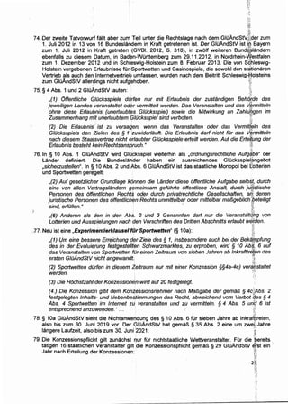 ~t
t·lg
·1:~·
·i!1
74. Der zweite Tatvorwurf fallt aber zum Teil unter die Recht.slage nach dem GluAndStv·;~i:der zum
1. Juli 2012 in 13 von 16 Bundeslandern in Kraft getretenen ist. Der GIOAndStV ist ii;l Bayern
zum 1. Juli 2012 in Kraft getreten (GVBI. 2012, S. 318), in zwolf weiteren Bund4$1andern
ebenfalls zu diesem Datum, in BadE:m-WOrttemberg zum 29.11.2012, in Nordrhein-Westfalen
zum 1. Dezember 2012 und in Schleswig-Holstein zum 8. Februar 2013. Die von scihleswig-
Holstein vergebenen Erlaubnisse fur iSportwetten und Casinospiele, die sowohl den st~tionaren
Vertrieb als auch den lnternetvertrieb umfassen, wurden nach dem Beitritt Schleswig-~olsteins
zum GIOAndStV aller~ings nicht aufgehoben. f~
75. § 4 Abs. 1 und 2 GIOAndStV Iauten: ~;;,
,(1) Offentliche GIOcksspiele dO(fen nur mit Erfaubnis der zustandigen Beh4tde des
jeweiligen Landes veranstaltet oder vermittelt werden. Das Veranstalten und das V.l;trmitte/n
ohne diese Erfaubnis (unerfaubtes GIOcksspiel) sowie die Mitwirkung an ZahiLi~gen im
Zusammenhang mit unerfaubtem GIOcksspiel sind verboten. ,1~
(2) Die Erlaubnis · ist zu versagen, wenn das Veranstalten oder das Vermitfeln des, - -~.A '
Glilcksspiels den Zielen des § 1 'zuwider/auft. Die Erlaubnis darf nicht fur das Vermitteln
nach diesem Staatsvertrag nicht erlaubter GIOcksspiele erteilt werden. Auf die Erte~~ng der
Erlaubnis besteht kein Rechtsanspruch." i:•i•
76. In § 10 Abs. 1 GluAndStV wird Glupksspiel weiterhin als ,ordnungsrechtliche Aufg~:Pe" der
Lander definiert. Die Bundeslarider haben ein ausreichendes Glucksspieliimgebot
,sicherzustellen". In§ 10 Abs. 2 und Abs. 6 GIOAndStV ist das staatliche Monopol bei ffiotterien
und Sportwetten geregelt: ·
,(2) Auf gesetzlicher Grundlage konnen die Lander diese offentliche Aufgabe selbst, durch
eine von allen Vertragslandern gt?meinsam gefOhrte offentliche Anstalt, durch ju[istische
Personen des offentlichen Rechts oder durch privatrechtliche Gesellschaften, aif;. denen
juristische Personen des offentlichfm Rechts unmittelbar oder mittelbar ma/3geblich':peteiligt
sind, erfilllen." · · ~.
..~;I:
,(6) Anderen als den in den Abs. 2 und 3 Genannten darf nur die Veranstaltqbg von
Lotterien und Ausspielungen nach den Vorschriften des Dritten Abschnitts erlaubt wiJI;den.
', :. -~0!
.,77. Neu ist eine ,Experimimtierklausel fiir Sportwetten" (§ 1Oa): ~r,
,(1) Um eine bessere Erreichung der Ziele des§ 1, insbesondere auch bei der Bektf,lppfung
des in der Evaluierung festgestellt~n Schwarzmarktes,. zu erproben, wird § 10 Ab~: 6 auf
das Veranstalten von Sportwetten fOr einen Zeitraum von sieben Jahren ab lnkrafttrfilen des
ersten GIOAndStV nicht angewandt. ~~
. ~
(2) Sportwetten dOrfen in diesem Zeitraum nur mit einer Konzession §§4a-4e) veranstaltet
werden. · • :!;
(3) Die Hochstzahl der Konzessionen wird auf20 festgelegt.
(4.) Die Konzession gibt dem Kontessionsnehmer nach MafJgabe der gema/3 § 4c;iAbs. 2
festgelegten /nhalts:.. und NebenbeS,timmungen das Recht, abweichend vom Verbot 'C!f.es § 4
Abs. 4 Sportwetten im Internet zu veranstalten und zu vermitteln. § 4 Abs. 5 un& 6 ist
entsprechend anzuwenden." ... · i1:
78. § 1Oa GIOAndStV sieht die Nichtanwendu~g des § 10 Abs. 6 fOr sieben Jahre ab lnkra*reten,
also bis zum 30. Juni 20.19 vor. Der QIOAndStV hat gemar1 § 35 Abs. 2 eine urn zwe~;jJahre
langere Laufzeit, also bis zum 30. Juni ·2021. ;,;
~~1
79. Die Konzessionspflicht gilt zunachst f'IUr fOr nichtstaatliche Wettveranstalter. FOr die ·~bereits
tatigen 16 staatlichen Veranstalter gilt .die Konzessionspflicht gemar1 § 29 GluAndStV ~fst ein ·
Jahr nach Erteilung der Konzessionen: · ;A~
_tg_J
2~,
 