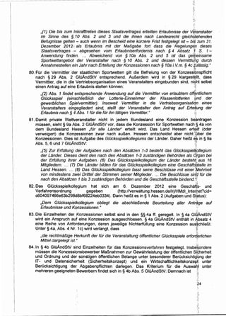 ,(1) Die bis zum lnkrafttreten dieses Staatsvertrage~ erteilten Erlaubnisse der v~ranstalter
im Sinne des § 10 Abs. 2 und 3 und die ihnen nach Landesrecht gleichstehenden
Befugnisse gelten- auch wenn im Bescheid eine kOrzere Frist festge/egt ist- biS zum 31.
Dezember 2012 1. als Erlaubnis mit der MaBgabe fort dass die Regelungeil dieses
Staatsvertrages .-:- abgesehen vom Er/aubniserfordemis nach § 4 Absatz [1: S. 1-·
Anwendung finden. ... Abweichend von § 10a Abs. 2 und 5 ist das gelf;einsame
Sportwettangebot der Veranstalter nach § 10 Abs. 2 und dessen Vermittlu(lg durch
Annahmestellen ein Jahr nach Erteilung der Konzessionen nach § 10a i. V.m. § 4c ~/Jiassig."
80. Fur die Vermittler der staatlichen Sportwetten gilt die Befreiung von der Konzessibnspflicht
nach § 29 Abs. 2 GluAndStV entsprechend. AuBerdem wird in § 29 klargest~llt, dass
Vermittler, die in die Vertriebsorganisation eines Veranstalters eingebunden sind, ni~t selbst
einen Antrag auf eine Erlaubnis stellen konnen: :1j
,(2) Abs. 1 findet entsprechende Anwendung auf die Vermittler von erlaubtem ofi.fmtlichem
G/Ocksspiel (einschlieB/ich der Lotterie-Einnehmer der Klassenlotterien ,fjnd der
gewerblichen Spfelvermittler). lnsoweit Vermittler in die Vertriebsorganisati<jn eines
Veranstalters eingegliedert sind, stellt der Veranstalter den Antrag auf Erte#ung der
Er/aubnis nach § 4 Abs. 1 fOr die fOr ihn tatigen Vermittler. " ;;;
81. Damit private Wettveranstalter nicht in jedem Bundesland eine Konzession b~antragen
mussen, sieht § 9a Abs. 2 GIOAndStV vor, dass die Konzession fUr Sportwetten nach·§ 4a von
dem Bundesland Hessen ,for aile Lander" erteilt wird. Das Land Hessen ert~ilt (oder
verweigert) die Kon;zessionen zwar nach auBen. Hessen entscheidet aber nicht :,t;.ber die
Konzessionen. Dies ist Aufgabe des G/Ocksspielkollegiums der Lander. Daher heiBt ~~ in § 9a
Abs. 5, 6 und 7 GluAndStV: :;''-~
,(5) Zur ErfOI/ung der Aufgaben nach den Absatzen J-3 besteht das G/Ocksspiefk911egium
der Lander. Dieses dient den nach den Absatzen 1-3·zustandigen Behorden als Qrgan bei
der ErfOI/ung ihrer Aufgaben. · (6) Das G/Ocksspielkol/egium der Lander besteht< aus 1o
Mitgliedem. ... (7) Die Lander bilden fOr das G/Ocksspielkollegium eine Geschaft~stelle im
Land Hessen. ... (8) Das G/Ocksspie/kollegium fasst seine Besch/Osse mit einer tiVJehrheit
von mindestens zwei Drittel der Stimmen seiner Mitglieder. ... Die Besch/Osse sirfd fOr die
nach den Absatzen 1 bis 3 zustandigen Behorden und die Geschaftsstelle bindend. t,~'
. ~
82. Das Glucksspielkoll~gium hat sich am 6. Dezember 2012 eine Geschafts- und
Verfahrensordnung ' gegeben (http://verwaltung.hessen.de/irj/HMdl_lnte~bet?cid=
c604097466e63b298d8bf68224eb0334). Darin heiBt es in§ 1 Abs. 2 (Aufgaben und st~tus):
,Dem G/Ocksspielkol/egium obliegt die abschliel3ende Beurteilung aller Ant/~ge auf
Erlaubnisse und Konzessionen." ·'
83. Die Einzelheiten der, Konzessionen selbst sind in den §§ 4a ff. geregelt. In § 4a GIGAndStV
wird ein Anspruch auf eine Konzession ausgeschlossen. § 4a GluAndStV enthalt in A,bsatz 4
eine Reihe von Anforderungen, deren jeweilige Nichterfullung eine Konzession aus~chlieBt.
Unter § 4a, Abs. 4 Nr. 1c) wird verlangt, dass ~:
<;;!,
,die rechtmal3ige Herkunft der fOr die Veranstaltung offentlicher G/Ocksspiele erford/Jrlichen
Mittel dargelegt ist. " '
84.1n § 4b GluAndStV sind Einzelheiten fur das Konzessionsverfahren festgelegt. lnsbJ~ondere
mussen die Konzessionsbewerber MaBnahmen zur Gewahrleistung der offentlichen Sipherheit
und Ordnung und der sonstigen offentlichen Belange unter besonderer Berucksichtigbng der
IT- und Datensicherheit (Sicherheitskonzept) und ein Wirtschaftlichkeitskonzept unter
Berucksichtigung der Abgabenpflichten darlegen. Das Kriterium fUr die Auswatl'l unter
mehreren geeigneten ·Bewerbern findet sich in § 4b Abs. 5 GluAndStV: Demnach ist L
?:·t
 