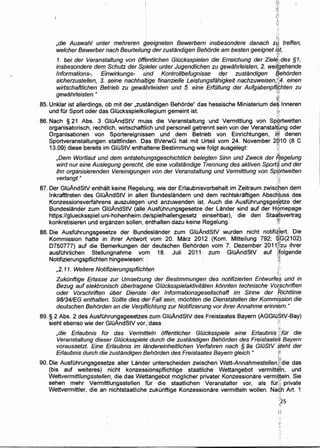 1::.'
;·:f:
,die Auswah/ unter mehreren geeigneten Bewerbern insbesondere danach Zft treffen,
welcher Bewerber nach Beurteilung der zustandigen Behorde am besten geeignet i§t,
1. bei der Veranstaltung von off~ntlichen G/Ocksspielen die Erreichung der Zie/J,~des §1,
insbesondere de!TJ. Schutz der Sp(eler unter Jugendlichen zu gewahrleisten, 2. wet{gehende
Informations-, Einwirkungs- t.lnd Kontrollbefugnisse der zustandigen Jff,ehorden
sicherzustellen, 3. seine nachhalfige finanzielle Leistungsfahigkeit nachzuweisen,.~;;4, einen
wirtschaftlichen Betrieb zu gewahrleisten und 5. eine ErfOIIung der AufgabenpfH(;hten zu
gewahrleisten." .. ' f;?. ~
85. Unklar ist allerdings,.ob mit der "zustandigen Behorde" das hessische Ministerium de~'lnneren
und fOr Sport oder da~ GIOcksspielkollegium gemeint ist. ·A'
.~ '·
86. Nach § 21 Abs. 3 GIOAndStV mu:ss die Veranstaltung und Vermittlung von Spkrtwetten
organisatorisch, rechtlich, wirtschaftlich und personell getrennt sein von der Veranstal(ung oder
Organisationen von Sportereignissen und .dem Betrieb von Einrichtungen, iH! denen
Sportveranstaltungen stattfinden. D~s BVerwG hat mit Urteil vom 24. November 2Q1 0 (8 C
13.09) diese bereits im GIOStV enthaltene Bestimmung wie folgt ausgelegt: ::.
i ~
,Dem Wort/aut und dem entstehtlngsgeschichtlich belegten Sinn und Zweck der f1egelung
wird nur eine Aus/egung gerecht, die eine vol/standige Trennung des aktiven Sport$) und der
ihn organisierenden Vereinigung~n von der Veransta/tung und Vermitt/ung von Sp~rtwetten
ver/angt. " • ;:j
•?~:
87. Der GluAndStV enthaJt keine Regelung, wie der Erlaubnisvorbehalt im Zeitraum zwiscpen dem
lnkrafttreten des GluAndStV in allen Bundeslandern und dem rechtskraftigen Absc~l,uss des
Konzessionsverfahrens auszulegen ,und anzuwenden ist. Auch die Ausf0hrungsge$~tze der
Bundeslander zum GIOAndStV (aile AusfOhrungsgesetze der Lander sind auf der H§'mepage
https://gluecksspiel.uni-hohenheim.d¢/spielhallengesetz einsehbar), die den Staa.(svertrag
konkretisieren und erganzen sollen, emthalten dazu keine Regelung. ~i
88. Die AusfOhrungsges~tze der Bundeslander zum GluAndStV wurden nicht notifi~]~rt. Die
Kommission hatte in ihrer Antwort vom 20. Marz 2012 (Kom. Mitteilung 792; $,G(21 02). . ~~
D750777) auf die Bemerkungen der deutschen Behorden vom 7. Dezember 2011&zu ihrer
ausfOhrlichen Stellungnahme vom 18. Juli 2011: zum GIOAndStV auf )ifolgende
Notifizierungspflichten hingewiesen: ; :.~
,2. 11. Weitere Notifizierungspflich~en ;·
ZukOnftige Erlasse zur Umsetzw'lg der Bestimmungen des notifizierten Entwurt~§ und in
Bezug auf elektronisch Obertragene G/Ocksspielaktivitaten konnten technische Vo(schriften
oder Vorschriften Ober Dienste: der lnformationsgesellschaft im Sinne der 'Richtlinie
98134/EG enthalten. Sollte dies der Fall sein, mochten die Dienststellen der Komm/ssion die
deutschen Behorden an die Verpflfchtung zur Notifizierung vor ihrer Annahme erinn~rn."
89. § 2 Abs. 2 des AusfOhrungsgesetzes: zum GIOAndStV des Freistaates Bayern (AGGIOStV-Bay)
sieht ebenso wie der GluAndStV vor,: dass /:
,die Erlaubnis fOr das Vermideln offentlicher G/Ocksspiele eine Erlaubnis ~~tar die
Veranstaltung dieser GWcksspielfi. durch die zustandigen Behorden des Freistaates Bayern
voraussetzt. Eine Er/aubnis im landereinheitlichen Verfahren nach § 9a GIOStV steht der
Erlaubnis durch die. zustandigen Behorden des Freistaates Bayern gleich." f:•i
·f:!
90. Die AusfOhrungsgesetze aller Lander unterscheiden zwischen Wett-Annahmestellen;q:die das
(bis auf weiteres) nicht konzessionspflichtige staatliche Wettangebot vermitt&l'n, und
Wettvermittlungsstellen, die das Wettangebot moglicher privater Konzessionare vermi.~eln. Sie
sehen mehr Vermittlungsstellen fur die staatlichen Veranstalter vor, als fOr.( private
Wettvermittler, die an nichtstaatliche. zukunftige Konzessionare vermitteln wollen. Naqh Art. 1
 