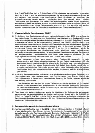 .,:.
Abs. 3 AGGiuStV-Bay darf z. B. Lotto-Bayern 3700 stationare Vertriebsstellen uriterhalten.
Nach Art. 7 Abs. 1 sind die Wettvermittlungsstellen fOr aile privaten Konzessionsn~hmer auf
400 begrenzt und mussen unter gleichma~iger Berucksichtigung der lnten3~sen der
Konzessionsnehmer verteilt werden. Lotto-Bayern kann den Vertrieb seiner .Lotterien,
Glucksspiele und Sportwetten uber seine 3700 Annahmestellen bereits derzeit vqrnehmen,
wahrend die private~ Veranstalter erst das Konzessionsverfahren bestehen mOssen. '~elbst mit
einer Konzession dOrfen private Wettveranstalter aber noch nicht Ober Vermittler tatig werden,
sondern konnen dann erst fOr Vermittler eine der begrenzten Erlaubnisse beantragen}~~
;,...~
... ,
···"
5. Wissenschaftliche Grundlagen des GIUStV
91. Zur Erfullung ihrer Evaluationsverpflichtung hatten die Lander im Jahr 2008 eine unifassende
Begutachtung der Erforderlichkeit und Sinnhaftigkeit des Sportwett- und GIOcksspielwonopols
unter rechtsvergleiclienden Aspekten in Auftrag gegeben und sich dator federfOhre~~ an das
schweizerische lnstitut fOr Rechtsvergleichung gewandt, das 2006 fOr die Kommis~ion eine
International rechtsvergleichende Studie zur GIOckspielkollegium der Mitgliedstaaten *orgelegt
hatte. Das Ergebnis wurde vom lnstitut fristgerecht am 15. April 2009 vorgelegt.~5Wie die
SOddeutsche Zeitung und die Zeitung die WELT im Juni 2010 berichteten, ~~rde die
ursprOngliche Endfassung der Untersuchung unter Mitwirkung eines institutsfremden
deutschen Muttersprachlers verandert. Die verschiedenen Fassungen sowie eine SynQpse und
die entsprechenden Zeitungsberichte sind unter www.vewu.com einsehbar. 'I In der
ursprunglichen Endf~ssung des Gutachtens vom 15. April 2009 hei~t es: ·
~~
,Das Wettwesen' scheint auch weniger dem Problemspiel ausgesetzt iu sein,
wahrscheinlich wei/ Wetten OpportuniUitskosten fur den Spieler hervorbringen, ;i,d.h. der
Wettspieler braucht gewisse AuskDnfte (Dber Pferde, Sportklubs, usw.), um seine :Chancen
im Wetten zu erhohen. Diese Auskunftssuche hiilt jedoch jene Spieler zuruckJ; die ein
schnelles und einfaches G/Dcksspiel suchen und in diese Kategorie fallen die·!:]:meisten
Suchtspieler. Auch vom Internet kommt hier weniger Konkurrenz, wei/ das Wettprfl!zip das
gleiche bleibt" · {;,
Yi.
92. In der von den Bundeslandern im Rahmen einer strukturierten Anhorung den Beteilig:ten (u.a.
Glucksspielanbieter, VerbraucherschOtzer und Suchtfachleute) zum Thema ,Zu/(l!.{nft des
GIDcksspielwesens in Deutschland' unterbreiteten Fasslmg der Studie hingegen w~rde der
Text wie folgt umformuliert: ;~;
,Das Wettwesen wird als Spiel mit hohem Gefahrdungspotenzial betrachtet, da Spd(twetten
deutlich hohere Pravalenzraten aufweisen als z.B. das Lottospiel. Dies gilt im Bes~nderen
fur das lnternet-Wettwesen, da der Substitutionsgrat zwischen traditionellen Offlin~:.wetten
und lnternetwetten sehr hoch ist." ·,·.
93. Ober diese und weitere Anderungen wurde der Gerichtshof im Rahmen der verb~ndenen
Verfahren der Verwaltungsgerichte aus Gie~en und Stuttgart (in den verb. Rs. C-316/07, C-
358/07 bis C-360/07, C-409/07 und C-410/07- Markus Sto~ und andere) durch Schrei.ben der
Rechtsanwalte Redeker Sellner Dahs vom 21. Juni 2010 mit der Bitte urn Wiedereroff~~.mg der
mOndlichen Verhandlung informiert. ·,;
'
6. Der wesentliche Verlauf des Konzessionsverfahrens ':t
94. Nachdem der GIOAndStV zum 1. Juli 2012 in 13 von 16 Bundeslandern in Kraft trat, ~rfuhren
private Wettanbieter,. dass Hessen mit der Konzeption des Konzessionsverfahrens rund als
Verwaltungshelfer die Rechtsanwaltskanzlei Cornelius Bartenbach Haesemann &~fpartner
("CBH") mit Sitz in Koln beauftragt hatte. Die privaten Wettanbieter zeigen sich f~arOber
brOskiert (DER SPIEGEL, 35/2012, S. 143; JUVE.de vom 25.6.2013). Aus ihrer Sicht ~ntstand
il
2'6·~~
;~
~<
 