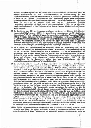 durch die Einschaltung von CBH die Gefahr von Gunstlingswirtschaft, weil CBH seit J,~hren die
meisten Bundeslander und ihre Lotterieunternehmen im Zusammenhang ~it dem
Sportwettenmonopol·.berat und staatliche Stellen in zahlreichen gerichtlichen Verfahr~'n vertritt,
in denen es urn Au.skunft, Schadensersatz oder Unterlassung gegen grenzuber~~hreitend
tatige Wettveranstalter oder deren Vermittler geht (vgl. JUVE Rechtsmarkt 01/07, ..C/,f]r wei/3e
Rabe, Ein Monopolist lebt einsam", JUVE vom 28.9.2011, ,Ausgespielt: ~taatliche
Lottoanbieter behaupten mit CBH Verbot von lnternet-Wetten"). CBH hat die d~utschen
staatlichen Stellen auch in den Vo~lageverfahren Winner Wetten, Markus Sto/3 unc{~ Carmen
Media vertreten. ' f'
: ~
95. Die Beteiligung von CBH am Kon:z;essionsverfahren wurde am 10. Oktober 2012 jpffentlich
kommuniziert (JUVE.de vom 10.10.2012, ,Marktoffnung: Hessen vergibt mit CBH Spq(twetten-
Konzessionen"). Vorher hatte allerdings die European Gaming & Betting Association {:,EGBA")
mit Sitz in Brussel die hessische Konzessionsstelle mit Schreiben vom 2. August 201~:gefragt,
ob CBH das Verfahren tatsachlich begleitet und Unverstandnis Ober die Einschaltung 1yon CBH
geauBert. Das hessische Ministerium fOr lnneres und Sport antwortete, dass die Jiehegten
Bedenken zwar nach'vo/lziehbar sind, aber jeglicher Grundlage entbehren". CBH w~f,de ,das
Verfahren rechtlich lediglich beratend begleiten und Vorschlage formu/ieren". }. . t~
96. Am 8. August 2013 veroffentlichten die deutschen Stellen mit Unterstotzung von .,;GBH im
Amtsblatt den Beginn des Konzessionsverfahrens (TED-Website, Auftragsbekanntrijachung
2012/S 151-253153). ~Antrage seieni bis zum 4. September 2012 bei der Kontaktst~lle CBH
einzureichen. Die Auswahl werde zweistufig erfolgen. Wer die Voraussetzungen. del[ ersten
Stufe erfullt, durfe auf·der zweiten Stufe die ,Bewerbung erganzen und so einen volls:t~ndigen
Antrag auf Erteilung einer Konzession" stellen (Bekanntmachung, Ziff. VI. i~). Die
Formularblatter fOr die Bewerbung sollten uber . eine E-Maii-Adresse voh CBH
,sportwettenkonzessionen@cbh.de" angefordert Werden. t:
;::~'-
97. Es entwickelte sich im August urid September 2012 ein umfangreicher Schri~echsel
zwischen dem hessischen Ministeril.jm und dem EGBA, der vom RGA mit Sitz in ,~ondon,
einem weiteren Verband grenzuberschreitend tatiger Wettveranstalter, unterstOtzt w~tde. Mit
Schreiben vom 28. September 2012 fassten die Verbande ihre unionsrechtlichen Bedenken an
dem Konzessionsverfahren zusammen. Sie machten geltend, dass das gemeinsam iJ;lit CBH
gefOhrte Verfahren nicht den uniorsrechtlichen Grundsatzen der Transparenz ~hd der
Rechtssicherheit entspreche. Es gebe zahlreiche UnregelmaBigkeiten. Eine objektjye und
willkurfreie Entscheidung sei schon jetzt in weite Ferne geruckt. Nicht nur sei die Lin[ltierung
der Konzessionen nicht gerechtfertigt. Vielmehr seien auch die Anforderungen auf der '*weiten
Stufe des Verfahrens weitgehend unqekannt. Auch hatten die staatlichen Bewerber ve~mutlich
einen Wissensvorsprung, weil CBH qls verlangerter Arm der Konzessionsstelle tatig.;ist. Die
Verbande regten an, das Verfahren S!Ofort abzubrechen. Die Gefahr von GOnstlingswtrtschaft
sei nicht zu bestreiten. Die Vergali>estelle gehore demselben Rechtstrager an, wie die
staatliche Lotteriegesellschaft, die se[it Jahren gegen private Wettanbieter auf Unterlassung-
und Schadensersatz vorgehe und dab~i von CBH vertreten werde. Es liege auf der Hari~. dass
die staatlichen Bewerber, insbesondere auch das federfuhrend von Lotto-Hessen geg;r;'undete
Gemeinschaftsunternehmen der Bundeslander, die Ods Deutschland Sportwetten ~GmbH
(,Ods"), sowohl vom Hessischen Ministerium als auch durch CBH und durdh das
GIOcksspielkollegium bevorzugt behahdelt wOrden. Auch von den anderen Bundesl.andern
werde Druck auf die Konzessionsstelle ausgeubt werden. Kein Bundesland wo~de es
hinnehmen, wenn seine Lotteriegesellschaft ohne Konzession bliebe und zukunftig nic~t mehr
im deutschen Markt Sportwetten anbieten durfte (Schreiben v. 28.9.2012, Rn 9 ff.).
~-·'·'
98. Die Gefahr von Gunstlingswirtschaft entstehe auch durch die Einschaltung von CBt4 CBH
versuche seit Jahren i'm Auftrag sta~tlicher Anbieter in wettbewerbsrechtlichen Verf:ahren,
grenzuberschreitend tatige Wettbewerber der staatlichen Anbieter vom deutschen Ma:rkt zu
;';i'
2]
 
