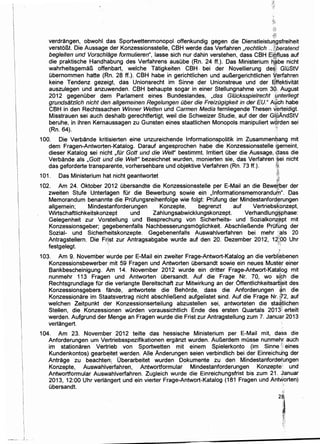 I
I
I
Ii
I
I
II

I
I
I
1
i
II
i
I
I
'.! ··-·
,;11
verdrangen, obwohl. das Sportwettenmonopol offenkundig gegen die Dienstleistu~gsfreiheit
verstoBt. Die Aussa,ge der Konzessionsstelle, CBH werde das Verfahren ,rechtlich .. ~li~beratend
begleiten und Vorschlage formulieren", lasse sich nur dahin verstehen, dass CBH Ei!ifluss auf
die praktische Handhabung des Verfahrens ausube (Rn. 24 ff.). Das Ministerium ~.~be nicht
wahrheitsgemaB offenbart, welche Tatigkeiten CBH, bei der Novellierung de~~ GIUStV
ubernommen hatte (Rn. 28 ft.). CBH habe in gerichtlichen und auBergerichtlichen ~erfahren
keine Tendenz gezeigt, das Unionsrecht im Sinne der Unionstreue und der Sffektivitat
auszulegen und anzuwenden. CBH behaupte sogar in einer Stellungnahme vom 3Q, August
2012 gegenuber dem Parlament eines Bundeslandes, ,das G/Dcksspielrecht :ynterliegt
grundsatz/ich nicht den a/lgemeinen Rege/ungen Dber die FreizDgigkeit in der EU." A~ch habe
CBH in den Rechtssachen Winner. Wetten und Carmen Media fernliegende Thesen V.erteidigt.
Misstrauen sei auch deshalb gerechtfertigt, weil die Schweizer Studie, auf der der GluAndStV·1.-
beruhe, in ihren Kernaussagen zu Gunsten eines staatlichen Monopols manipuliert wqrden sei
(Rn. 64). '·
100. Die Verbande kritisierten eine unzureichende lnformationspolitik im Zusammenbang mit
dem Fragen-Antworten-Katalog. Darauf angesprochen habe die Konzessionsstelle sgemeint,
dieser Katalog sei nicht ,fur Goff und die Weir bestimmt. lrritiert uber die Aussage, ~tlass die
Verbande als ,Goff und die Welt" bezeichnet wurden, monierten sie, das Verfahren ·~ei nicht
das geforderte transparente, vorhersehbare und objektive Verfahren (Rn. 73 ff.). ~~l:
101. Das Ministerium hat nicht geantwortet ;@
i1~-~
102. Am 24. Oktober 2012 ubersandte die Konzessionsstelle per E-Mail an die Bew~fber der
zweiten Stufe Unterlagen fUr die Bewerbung sowie ein ,lnformationsmemoranduijl". Das
Memorandum benannte die Prufungsreihenfolge wie folgt: Prufung der Mindestanford~rungen
allgemein; Mindestanforderungen Konzepte, begrenzt auf Vertriebskonzept,
Wirtschaftlichkeitskonzept und Zahlungsabwicklungskonzept. Verhandlung~phase:
Gelegenheit zur Vorstellung und Besprechung von Sicherheits- und Sozialkonz;~pt mit
Konzessionsgeber; gegebenenfalls Nachbesserungsmoglichkeit. AbschlieBende Prufbng der
Sozial- und Sicherheitskonzepte. Gegebenenfalls Auswahlverfahren bei mehr :;als 20
Antragstellern. Die Frist zur Antragsabgabe wurde auf den 20. Dezember 2012, 12~00 Uhr
festgelegt. ·· (,
·.j
103. Am 9. November wurde per E-Mail ein zweiter Frage-Antwort-Katalog an die verbll;ebenen
Konzessionsbewerber mit 59 Fragen und Antworten ubersandt sowie ein neues Muster einer
Bankbescheinigung. Am 14. November 2012 wurde ein dritter Frage-Antwort-Kata;lbg mit
nunmehr 113 Fragen und Antworten ubersandt. Auf die Frage Nr. 70, wo s(¢h die
Rechtsgrundlage fUr die verlangte Bereitschaft zur Mitwirkung an der Qffentlichkeitsarts:eit des
Konzessionsgebers fande, antwortete die Behorde, dass die Anforderungen ~n die
Konzessionare im Staatsvertrag nicht abschlieBend aufgelistet sind. Auf die Frage Nr. if72, auf
welchen Zeitpunkt der Konzessionserteilung abzustellen sei, antworteten die sta§tlichen
Stellen, die Konzessionen wOrden voraussichtlich Ende des ersten Quartals 2013'f erteilt
werden. Aufgrund der Menge an Fragen wurde die Frist zur Antragstellung zum 7. Januar 2013
verlangert.
104. Am 23. November 2012 teilte das hessische Ministerium per E-Mail mit, dass die
Anforderungen urn Vertriebsspezifikationen erganzt wurden. AuBerdem musse nunmehr auch
im stationaren Vertrieb von Sportwetten mit einem Spielerkonto (im Sinne ;1; eines
Kundenkontos) gearbE!itet werden. Al!e Anderungen seien verbindlich bei der Einreichdng der
Antrage zu beachterr:: Oberarbeitet wurden Dokumente zu den Mindestanfordefungen
Konzepte, Auswahlverfahren, Antwortformular Mindestanforderungen Konzepte: und
Antwortformular Auswahlverfahren. Zugleich wurde die Einreichungsfrist bis zum 21. Januar
2013, 12:00 Uhr verlangert und ein vierter Frage-Antwort-Katalog (181 Fragen und AntvJorten)
ubersandt.
 