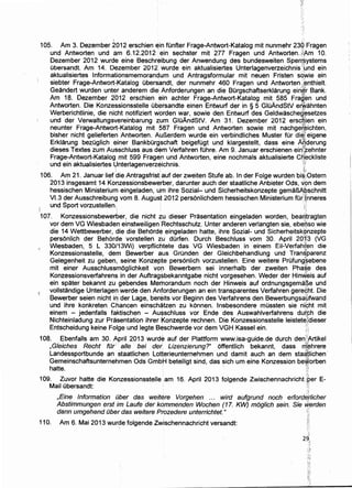 105. Am 3. Dezember 2012 erschien ~in fOnfter Frage-Antwort-Katalog mit nunmehr 23~ Fragen
und Antworten und am 6.12.2012 •ein sechster mit 277 Fragen und Antworten. ;.;fAm 10.
Dezember 2012 wurde eine Beschreibung der Anwendung des bundesweiten Sper~~ystems
Obersandt. Am 14. Dezember 2012 wurde ein aktualisiertes Unterlagenverzeichnis''Jund ein
aktualisiertes lnformationsmemorandum und Antragsformular mit neuen Fristen soWie ein
siebter Frage-Antwort-Katalog ubers~ndt, der nunmehr 460 Fragen und Antworten ,;~nthielt.
Geandert wurden unter anderem die Anforderungen an die Burgschaftserklarung eirigr Bank.
Am 18. Dezember 2b12 erschien ein achter Frage-Antwort-Katalog mit 585 Frag~em und
Antworten. Die Konzessionsstelle ubersandte einen Entw.urf der in § 5 GluAndStV erWahnten
Werberichtlinie, die nicht notifiziert wprden war, sowie den Entwurf des Geldwascheg~setzes
und der Verwaltungsvereinbarung :z:um GluAndStV. Am 31. Dezember 2012 erscl}ien ein
neunter Frage-Antwort-Katalog mit 587 Fragen und Antworten sowie mit nachge~~ichten,
bisher nicht gelieferten Antworten. AuBerdem wurde ein verbindliches Muster fOr di~J eigene
Erklarung bezuglich einer Bankburgschaft beigefugt und klargestellt, dass eine A1derung
dieses Textes zum Ausschluss aus dem Verfahren fOhre. Am 9. Januar erschienen eint~ehnter
Frage-Antwort-Katalog mit 599 Fragen und Antworten, eine nochmals aktualisierte C~;eckliste
und ein aktualisiertes Unterlagenverzeichnis. "',f
 ' ,t-'"";''
106. Am 21. Januar liefdie Antragsfrist:auf der zweiten Stufe ab. In der Folge wurden bi~lOstern
2013 insgesamt 14 Konzessionsbewerber, darunter auch der staatliche Anbieter Ods, v()n dem
hessischen Ministerium eingeladen, Urn ihre Sozial- und Sicherheitskonzepte gemaB,A;~schnitt
Vl.3 der Ausschreibung vom 8. August 2012 personlichdem hessischen Ministerium fOr;fnneres
, und Sport vorzustellen. J(
I ,
107. Konzessionsbewerber, die nicht zu dieser Prasentation eingeladen worden, bea~tragten
vor dem VG Wiesbaden einstweiligen Rechtsschutz. Unter anderen verlangten sie, ebe$so wie
die 14 Wettbewerber, die die Behorde eingeladen hatte, ihre Sozial- und Sicherheitsk()nzepte
personlich der Behorde vorstellen zu durfen. Durch Beschluss vom 30. April 20i1t3 (VG
Wiesbaden, 5 L 330/13Wi) verpflichtete das VG Wiesbaden in einem Eii-Verfah~~n die
Konzessionsstelle, dem Bewerber aus Grunden der Gleichbehandlung und Tran$parenzI ~
Gelegenheit zu geben, seine Konzepte personlich vorzustellen. Eine weitere Prufung.§ebene
mit einer Ausschlussmoglichkeit vop Bewerbern sei innerhalb der zweiten Pha~.e des
Konzessionsverfahrens in der Auftragsbekanntgabe nicht vorgesehen. Weder der Hin/,eis auf
ein spater bekannt zu gebendes Memorandum noch der Hinweis auf ordnungsgema~e und
·i vollstandige Unterlagen werde den Anforderungen an ein transparentes Verfahren gere6ht. Die
Bewerber seien nicht in der Lage, bereits vor Beginn des Verfahrens den Bewerbungsa9twand
und ihre konkreten Chancen einschatzen zu konnen. Insbesondere mussten sie ni~ht mit
einem - jedenfalls faktischen - Ausschluss vor Ende des Auswahlverfahrens duf,<;;h die
Nichteinladung zur Prasentation ihrer Konzepte rechnen. Die Konzessionsstelle leistete{dieser
Entscheidung keine Folge und legte Beschwerde vor dem VGH Kassel ein. ·>
108. Ebenfalls am 30. April 2013 wurde auf der Plattform www.isa-guide.de durch den>A.rtikel
,Gieiches Recht fur· aile bei der Lizenzierung?'' offentlich bekannt, dass rifehrere
Landessportbunde an staatlichen Lotterieunternehmen und damit auch an dem staatlichen
Gemeinschaftsunternehmen Ods GmbH beteiligt sind, das sich urn eine Konzession beWorben' ~
hatte. i
109. Zuvor hatte die Konzessionsstelle am 16. April 2013 folgende Zwischennachricht tP.er E-
Mail ubersandt: !:
110.
' -··
,Eine Information Dber das weitere Vorgehen ... wird aufgrund noch erforddtlicher
Abstimmungen erst im Laufe der kqmmenden Wochen (17. KW) mog/ich sein. Sie W.erden
dann umgehend Dber das weitere Prozedere unterrichtet." ;::,
Am 6. Mai 2013 wurde folgende Zwischennachricht versandt:
·}~,:
 