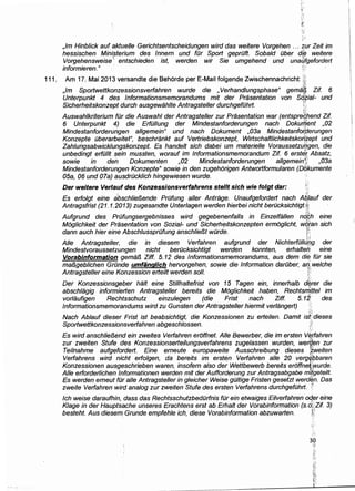 iy:
,1m Hinblick auf aktuelle Gerichtsentscheidungen wird das weitere Vorgehen ... zur Zeit im
hessischen Ministerium des lnnern und fDr Sport geprOft. Sobald Ober die weitere
Vorgehensweise
1
' entschieden ist, werden wir Sie umgehend und una/;/gefordert ·
informieren." 1
;'
111. Am 17. Mai 2013 versandte die Behorde per E-Mail folgende Zwischennachricht: jj;
;~~;
,lm Sportwettkonzessionsvertahren wurde die , Verhandlungsphase" gemif.~ Zif 6
Unterpunkt 4 des lnformationsmemorandums mit der Prasentation von S6.zial- und
Sicherheitskonzept durch ausgewahlte Antragsteller durchgefOhrt. t't.')·:
Auswahlkriterium fOr die Auswahl der Antragsteller zur Prasentation war (entspre4hend Zif
6 Unterpunkt 4) die ErfOIIung der Mindestanforderungen nach Dokuri]ent ,02
Mindestanforderungen allgemein" und nach Dokument ,03a Mindestanfo~berungen
Konzepte Oberarbeitet", beschrankt auf Vertriebskonzept, Wirtschaftlichkeitskor#ept und
Zahlungsabwicklungskonzept. Es handelt sich dabei um materielle Voraussetzui]gen, die
unbedingt erfO/It sein mussten, worauf im lnformationsmemorandum Zif 6 erstef: Absatz,
sowie in den Dokumenten ,02 Mindestanforderungen allgemeinj!} ,03a
Mindestanforderungen Konzepte" sowie in den zugehorigen Antwortformularen (Dokumente
05a, 06 und 07a) ausdrOcklich hingewiesen wurde.
Der weitere Verlauf des Konzessionsverfahrens stellt sich wie folgt dar: t'
. A
Es erfolgt eine abschlie/3ende PrOfung aller Antrage. Unaufgefordert nach A6Jauf der
Antragsfrist (21.1.2013) zugesandte Unter/agen were/en hierbei nicht berOcksichtigf.~,
Aufgrund des PrOfungsergebnisses wird gegebenenfalls in Einzelfallen nd~h eine
Moglichkeit der Prasentation von Sozial- und Sicherh(3itskonzepten ermoglicht, wq[an sich
dann auch hier eine AbschlussprOfung anschlie/3t wOrde. )'!';
~ .i
Aile Antragsteller, die in diesem Verfahren aufgrund der NichterfOJJJf:,g der
Mindestvoraussetzungen nicht berOcksichtigt werden konnten, erhaltei:), eine
Vorabinformation gema/3 Ziff. 5. 12 des lnformationsmemorandums, aus dem die fOr sie
mal3geblichen Grande umfiinglich hervorgehen, sowie die Information darOber, arJ. welche
Antragsteller eine Konzession erteilt werden sol/. ;::
Der Konzessionsg~Jber halt eine Stillhaltefrist von 15 Tagen ein, innerhalb d~rer die
abschlagig informierten Antragsteller bereits die Moglichkeit haben, Rechtsm._Jttel im
vorlaufigen Rechtsschutz einzulegen (die Frist nach Ziff. 5.12· des
lnformationsmemorandums wird zu Gunsten der Antragstel/er hiermit verlangert) '
·::~
Nach Ablaut dieser Frist ist beabsichtigt, die Konzessionen zu erteilen. Damit isH' dieses
Sportwettkonzessionsverfahren abgeschlossen. /•
<~
Es wird anschlie/3end ein zweites Verfahren eroffnet. Aile Bewerber, die im ersten V~tfahren
zur zweiten Stufe des Konzessionserteilungsverfahrens zugelassen wurden, werfi.en zur
Teilnahme aufgefordert. Eine erneute europaweite Ausschreibung dieses !~weiten
Verfahrens wire/ nicht erfolgen, da bereits im erste,n Verfahren aile 20 verglf_l;Jbaren
Konzessionen ausgeschrieben waren, insofern a/so der Wettbewerb bereits eroffne~:;wurde.
Aile erforderlichen lnformationen werden mit der Aufforderung zur Antragsabgabe m{('geteilt.
Es werden emeut fOr aile Antragsteller in gleicher Weise gO/tige Fristen gesetzt werd~n. Das
zweite Verfahren wire/ analog zur zweiten Stufe des ersten Verfahrens durchgefOhrt. .(
lch weise daraufhin, dass das RechtsschutzbedOrfnis fOr ein etwaiges Ei/verfahren oqer eine
Klage in der Hauptsache unseres Erachtens erst ab Erhalt der Vorabinformation (s.d;(:Zif 3)
besteht. Aus diesem Grunde empfehle ich, diese Vorabinformation abzuwarten. ~f
·:~.
 