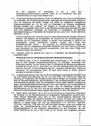 Da sich insgesamt 41 : Antragsteller in der 2. Stufe FCies
Sportwettkonzesslonsverfahrens befinden, bitten wir um VersUindnis, dass ii1ne
Vorabinformation vor August nicht erfolgen kann." 't·. ' ~
112. In mehreren Rechtsschutzverfahren vor dem VG Wiesbaden, die im Kern auf die einladung
zur Prasentation der Konzepte gerichtet waren, beantragte die Konzessionsstelle im1~'Mai/Juni
2013 die Abweisung der beiden! Antrage und reichte ein weitgehend inhalt~gleiches
Erwiderungsschreiben ein. Fur di~ nicht zur Prasentation der Konzepte eing~ladenen
Bewerber bestehe kein Anspruch auf Verbleib im Konzessionsverfahren. ~je nicht
eingeladenen Antragsteller seien schon an den Mindestvoraussetzungen gescheitert.h~:Es gebe
auch keine Moglichkeit, Unterlagem und Erklarungen zu komplettieren. Die 9:$richtlich
beantragte Einladung zur Prasentati~n der Konzepte sei eine ,reine Farce". Wortlich ri;l,einte die
Behorde (S. 16, 20): :11
·, : ·h:
,Aufdie Umsetzung einer Farce k'ann jedoch in einem Rechtsstaat kein dring/icher ~nspruch
bestehen. Das Begehren der Antragstel/erin, die Teilnahme an der Verhand/ungsfunde zu
erreichen und zur Prasentation ,geladen zu werden, kann keinesfalls zu dem~;von der
Antragstellerin letztlich gewqnschten Ergebnis, nam/ich dem Erha(f.i einer
Sportwettkonzessiori, filhren. .. ) Die Zulassung zur Verhandlungsrunde erw~bkt den
Anschein, dass der eingeladene Antragsteller tatsachlich noch eine Chance auf7{Frteilun,g
einer Konzession hat. Eine Einladung auszusprechen, ohne dass diese Chaf(,t;e noch
tatsachlich besteht; ist irrefilhrend ..." ri ''; ~~:~:.;
113. Aur.,erdem fOhrte die Behorde aus, dass nur 14 Bewerber aile Mindestanford,erungen
eingehalten hatten: · ~i
'0·
,Priifung der nicht zur Verhandlung stehenden Mindestanforderungen ... )'i
lm Ergebnis haben 14 der 41 Af?(ragsteller diese Anforderungen zu 100 % ertq{lt, ohne
dass es einer etwaigen Nachf()rderung!Erganzung von Unterlagen, Nachweis~n oder
Erklarungen bedurfte. Aus der Tatsache, dass 14 Antragsteller die Mindestvorauss(itzungen' ~
innerhalb der Frist bis zum 21. Jahuar 2013 um 12:00 Uhr vollstandig erfilllt haben,)'i/ieB sich
erkennen, dass die - fOr aile Antr~gsteller gleichen - gestellten Anforderungen, hir/t,eichend
transparent und riachvollziehbar· waren. Es lagen damit bereits zu diesem ~eitpunkt
genilgend verwertbare Antrage vo(. " . .~!;
114. lm Beschwerdeverfahren Ober da's vor dem VG Wiesbaden entschiedene Eilverfan'~en wies
der VGH Kassel durch Beschluss ~om 28. Juni 2013 (VGH, 8 B 1220/13) den A~~rag auf
Einladung zur Prasen~ation der Kon~epte (sowie weitere Antrage) als unzulassig ztJ~uck. Es
fehle ein RechtsschutzbedOrfnis, wejl die Behorde in dem Konzessionsverfahren nO:c,h keine
Sachentscheidung getroffen habe. q>ie Antragstellerin konne spater effektiven Rec~{sschutz
gegen verfahrensabschlier.,ende Akte erlangen, wenn nach Abschluss des Auswahlv~frahrens
begrOndete Ablehnungsbescheide erteilt werden. Das VG Wiesbaden andert~ seine
Rechtsprechung vom 30. April 2013 und zog sich eberjfalls auf diesen Standpunk~zurOck.
Mehrere Konzessionsbewerber legte~ dagegen Beschwerde vor dem VGH Kassel ein. l!;1
115. Neben diesen Eilverfahren, die ir;n Kern auf die Einladung zur personlichen Pra~~ntation
der Konzepte und die Gleichbehandlung mit eingeladenen Wettbewerbern gerichtef waren,
hatten mehrere Wettanbieter schof!l 2012 vor dem Verwaltungsgericht Wiesbad~n eine
,Leistungsklage" gegen das hessische Ministerium fOr lnneres und Sport (bzw. geg~en das
Land Hessen) mit dem Ziel erhoben!, das Konzessionsverfahren unionsrechtkonforrri:neu zu
beginnen. In diesen .Kiagen, die unter den Aktenzeichen 5 K 1257/12Wi, 12g'W12Wi,
1312/12Wi, 1430/12Wi, 1470/12Wi uhd 1245/12Wi gefOhrt werden, wurde unter and$tem die
Gefahr von Gonstlingswirtschaft !durch die Nahe der Konzessionsstelle uri¢' des
Glucksspielkollegiums zu den staatiichen Wettbewerbern urn eine Konzession, die nicht
erfolgte Notifizierung der erst in einer E-Mail am 24. Oktober 2013 mitgeteilten e(ozelnen
:31
f~'f~.
:r~
JY:
q~
'.~
 