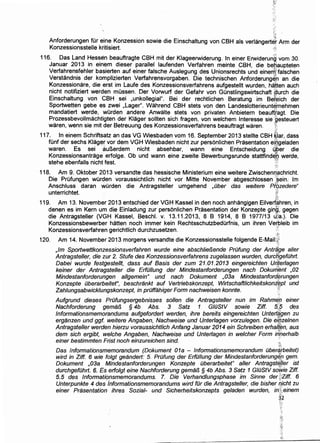 Anforderungen fOr eine Konzession sowie die Einschaltung von CBH als verlangertJ~ Arm der
Konzessionsstelle kritisiert. ;~;
116. Das Land Hessen beauftragte CBH mit der Klageerwiderung. In einer Erwiderun~ vom 30.
Januar 2013 in einem dieser parallel laufenden Verfahren meinte CBH, die betiaupteten
Verfahrensfehler basierten auf einer falsche Auslegung des Unionsrechts und einern~falschen
Verstandnis der komplizierten Verfahrensvorgaben. Die technischen Anforderunge,n an die
Konzessionare, die erst im Laufe des Konzessionsverfahrens aufgestellt wurden, hatten auch
nicht notifiziert werden mOssen. Der Vorwurf der Gefahr von GOnstlingswirtschaft @lurch die
Einschaltung von CBH sei ,unkollegial". Bei der rechtlichen Beratung im Befeich der
Sportwetten gebe es zwei ,Lager". Wahrend CBH stets von den Landeslotterieunternehmen
mandatiert werde, wOrden andere Anwalte stets von privaten Anbietern beaufftagt. Die
Prozessbevollmachtigten der Klager sollten sich fragen, von welchem Interesse sie 'gesteuert
waren, wenn sie mit der Betreuung des Konzessionsverfahrens beauftragt waren. I
117. In einem Schriftsatz an das VG Wiesbaden vom 16. September 2013 stellte CBH ~lar, dass
fOnf der sechs Klager vor dem VGH Wiesbaden nicht zur personlichen Prasentation ei[lgeladen
waren. Es sei auBerdem nicht absehbar, wann eine Entscheidung 4Per die
Konzessionsantrage. erfolge. Ob und wann eine zweite. Bewerbungsrunde stattfind~Q werde,
stehe ebenfalls nicht fest. :;
118. Am 9. Oktober 2013 versandte das hessische Ministerium eine weitere Zwischenriachricht.
Die PrOfungen wOrden voraussichtlich nicht vor Mitte November abgeschlossen :[~ein. lm
Anschluss daran wOrden die Antragsteller umgehend ,Ober das weitere Pf:b,zedere"
unterrichtet. it
119. Am 13. November 2013 entschied der VGH Kassel in den noch anhangigen Eilvert~hren, in
denen es im Kern urn die Einladung zur personlichen Pr:asentation der Konzepte ging', gegen
die Antragsteller (VGH Kassel, Beschl. v. 13.11.2013,8 B 1914,8 B 1977/13 u}a.). Die
Konzessionsbewerber hatten noch immer kein RechtsschutzbedOrfnis, urn ihren Ve~bleib im
Konzessionsverfahren gerichtlich durchzusetzen. ;::'
~J:
120. Am 14. November 2013 morgens versandte die Konzessionsstelle folgende E-Mail:.i['
,lm Sportwettkonzessionsverfahren wurde eine abschlie!Jende PrOfung der Antr~'ge al/er
Antragsteller, die zur 2. Stufe des Konzessionsverfahrens zugelassen wurden, durcngefOhrt.
Dabei wurde festgestellt, dass auf Basis der zum 21.01.2013 eingereichten Uri,terlagen
keiner der Antragstel/er die ErfOI/ung der Mindestanforderungen nach Dokurh~nt ,02
Mindestanforderungen al/gemein" und nach Dokument ,03a Mindestanford@rungen
Konzepte Oberarbeitet", beschrankt auf Vertriebskonzept, Wirtschaftlichkeitskoni:~pt und
Zahlungsabwicklungskonzept, in prOffahiger Form nachweisen konnte. ::·."j:
Aufgrund dieses PrOfungsergebnisses sol/en die Antragsteller nun im Rahme,~ einer
Nachforderung gemafJ § 4b Abs. 3 Satz 1 GIOStV sowie Ziff. 5.~? des
lnformationsmemorandums aufgefordert werden, ihre bereits eingereichten Unterl{igen zu
erganzen und ggf.. weitere Angaben, Nachweise und Unter/agen vorzulegen. Die e~/jzelnen
Antragsteller werden hierzu voraussichtlich Anfang Januar 2014 ein Schreiben erhalt~n, aus
dem sich ergibt, we/che Angaben, Nachweise und Unterlagen in we/cher Form i/f'Qerhalb
einer bestimmten Frist noch einzureichen sind. ··•t
·:N
Das Jnforrnationsmemorandum (Dokument 01a - lnforrnationsmemorandum Ober~rbeitet)
wird in Ziff. 6 wie folgt geandert: 5. PrOfung der ErfOI/ung der Mindestanforderung~l) gem.
Dokument ,03a Mindestanforderungen Konzepte Oberarbeitet" al/er Antragste,}ter ist
durchgefOhrl. 6. Es erfolgt eine Nachforderung gemafJ § 4b Abs. 3 Satz 1 GIOStV soV,Vie Ziff.
5. 5 des lnformationsmemorandums. 7. Die Verhandlungsphase im Sinne der tZiff. 6
Unterpunkte 4 des informationsmemorandums wird fOr die Antragsteller, die bisher qicht zu
einer Prasentation ihres Sozial- und Sicherheitskonzepts geladen wurden, inlt:ieinem
~:
3,2
{-~
 