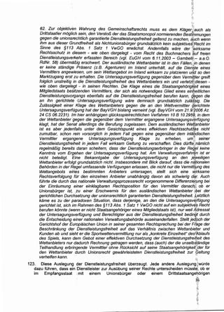 ·•')
62. Zur objektivi:m Wahrung des Gemeinschaftsrechts muss es dem Klagerlf·auch als
Drittstaatler moglich sein, den Versto/3 der das Staatsmonopol normierenden BestfPnmungen
gegen die unionsrechtlich garantierte Dienstteistungsfreiheit geltend zu machen, ~uch wenn
ihm aus dieser Grundfreiheit als Nichtunionsbilrger grundsatzlich kein subjektivest~Recht im
Sinne des §113 Abs. 1 Satz 1 VwGO erwachst. Andemfa/ls ware der ~wirksame
Rechtsschutz in diesem - wie oben dargelegt - vom Recht des Buchmachers ~uf freien
Dienstleistungsverkehr erfassten Bereich (vgl. EuGH vom 6.11.2003- Gambell);;,- a.a.O.
RdNr. 58) ilberma/3/g erschwert. Der auslandische Wettanbieter ist in den Fallen,:ln denen
er keine standig'e Prasenz (z.B. Agenturen) im Inland unterhalt, auf die Dien'$.te eines
Vermittlers angewiesen, um sein Wettangebot im Inland wirksam zu platzieren ul&d so den
Marktzugang erst zu erhalten. Die Untersagungsverfugung gegenilber dem Verm¥tter greift
folglich unstreitig in die Dienstleistungsfreiheit des Wettanbieters ein und verletzt¥diesen -
wie oben dargetegt - in seinen Rechten. Die Klage eines die StaatsangehorigR~it eines
Mitgliedstaats besitzenden Vermittlers, der sich als notwendiges Glied eines einbeitlichen
Dienstleistungsvorgangs ebenfalls auf die Dienstleistungsfreiheit berufen kann, g~gen die
an ihn gerichtete ·Untersagungsverfilgung ware demnach grundsatzlich zula$~ig. Die
Zulassigkeit einer Klage des Wettanbieters gegen die an den Wettvermittler ~~richtete
Untersagungsverfilgung hat derBayVGH bislang vemeint (vgl. BayVGH vom 21.9!'2006 Az.
24 CS 06.2231). lm hier anhangigen g/ilcksspielrechtlichen Verfahren 10 B 10.2959., in dem
der Wettanbieter ·gegen die gegenuber dem Vermittler ergangene Untersagungsverfugung
klagt, hat der Seriat allerdings die Berufung zugelassen. Dem auslandischen Weij{3nbieter
ist es aber jedenfalls unter dem Gesichtspunkt eines effektiven Rechtsschutz~s nicht
zumutbar, schon rein vorsorglich in jedem Fall gegen eine gegenilber dem inllf.~dischen
Vermittler ergangene Untersagungsverfilgung Klage zu erheben, umt:t: seiner
Dienstleistungsfreiheit in jedem Fall wirksam Geltung zu verschaffen. Dies dilrfte(,'namlich
regelma/3ig bereits daran scheitem, dass der Dienstleistungserbringer in der Re~t;t keine
Kenntnis vom Ergehen der Untersagungsverfilgung hat. Am Verwaltungsverfahr~n ist er
nicht beteiligt. Eine Bekanntgabe der Untersagungsverfilgung an den j~~eiligen
Wettanbieter erfolgt grundsatzlich nicht. Insbesondere mit Blick darauf, dass die nfitionalen
Behorden in der Regel umfassende Verfilgungen erlassen, die nicht nur die Vermiti[i,mg des
Wettangebots eines bestimmten Anbieters untersagen, stellt sich eine w}rksame
Rechtsverfolgung filr den einzelnen Anbieter unabhangig davon als schwierig d~r. Auch
filhrte die durch das nationale Verwaltungsprozessrecht vorgenommene DifferenziEJ,(png bei
der Einraumung einer einklagbaren Rechtsposition fOr den Vermittler danach_}; ob er
Unionsbilrger ist, ,zu einer Erschwernis fOr den aus/andischen Wettanbieter i;~ei der
gerichtlichen Durchsetzung der unionsrechtlich garantierten Dienstleistungsfreiheit. t4etztlich
kame es zu der paradoxen Situation, dass derjenige, an den die Untersagungsv9,1filgung
gerichtet ist, sich im Rahmen des §113 Abs. 1 Satz 1 VwGO nicht auf ein subjektiv~$ Recht
berufen konnte (wenn er nicht Staatsangehoriger eines Mitgliedstaats ist), nur wei/ A~ressat
der Untersagungsverfilgung und Berechtigter aus der Dienstleistungsfreiheit bedin'gt durch
die Entscheidung einer nationalen Verwaltungsbehorde auseinanderfallen. Stellt je~pch der
Gerichtshof der Europaischen Union in seiner gesamten Rechtsprechung bei der Ff,age der
Beschrankung der Dienstleistungsfreiheit auf das Verhaltnis zwischen Wettanbi~ter und
Kunden ab und sieht er die Sportwettenvermittlung nur als ,konkrete Einzelheit" des~f!l,blaufs
des Spiels, kann dem Gebot einer effektiven Durchsetzung der Dienstleistungsfrei~'eit des
Wettanbieters nur dadurch Rechnung getragen werden, dass (auch) der die unselb~tandige
Teilhandlung erbringende Vermittler ohne ROcksicht auf seine Staatsangehorigkeit~;(ler fOr
den Wettanbieter durch Unionsrecht gewahrleisteten Dienstleistungsfreiheit zur [;eltung
verhelfen kann. ··· '
~"'.!
123. Diese Auslegung der Dienstleistungsfreiheit uberzeugt. Jede andere Auslegung,;.~wurde
dazu fuhren, dass ein Dienstleister zur Ausubung seiner Rechte unterscheiden musste1, ob er
im Empfangsstaat :mit einem Unionsburger oder einem Drittstaatsangehorigen
~t
 