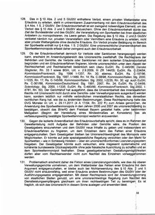 128. Das in § 10 Abs. 2 und 5 GIOStV enthaltene Verbot, einem privaten Wettanb'ieter eine
Erlaubnis zu erteilen, steht in untrennbarem Zusammenhang mit dem Erlaubnisvor~.bhalt des
§ 4 Abs. 1 S. 2 GIO~tV. Der Erlaubnisvorbehalt ist ein zwingend notwendiges Elemedt, urn das
Verbot des § 10 Abs. 2 und 5 GIOStV abzusichern. Ohne den Erlaubnisvorbehalt ~Orde das
Ziel der Bundeslander und des GIOStV, die Veranstaltung von Sportwetten bei ihren staatlichen ·
Anbietern zu monopolisieren, ins Leere gehen. Die Regelung des § 10 Abs. 2 undi.S GIOStV
verbietet namlich nur, privaten Veranstaltern oder Vermittlern eine Erlaubnis zu erteilen nicht
aber private Wettangebote ohne deutsche Erlaubnis. Ein Verbot privater Betatigung i~ B~reich
der Sportwette enthalt nur § 4 Abs. 1 S. 2 GIOStV. Eine unionsrechtliche Unanwendbarkeit des
Sportwettenmonopols erfasst daher zwingend auch den Erlaubnisvorbehalt. f). :·D
129. Ob der Erlaubnisvorbehalt dennoch tor Verbote oder Sanktionen herangezogefu werden
kann, erscheint im Anwendungsbereich des Unionsrechts zweifelhaft. Die Rechtsp:raxis der
Behorden und Gerichte, die Verbote oder Sanktionen mit dem ·isolierten Erlaubniliorbehalt
begrOnden und ein Erlaubnisverfahren fingieren, konnte unionsrechtlich unter dem ~~pekt der
Rechtsicherheit und Rechtsklarheit bedenklich sein (dazu EuGH, Rs. C-445106'!'! Danske
Slagterier, Rn. 33 f sowie BGH, Urt. v. 2.9.2009, Ill ZR 144/05; EuGH, Rs. C-334/94,
Kommission/Frankreich, Slg. 1996 1-1337, Rn. 30; ebenso, EuGH, Rs. G-197/96,
Kommission/Frankreich, Slg. 1997, 1-1489, Rn. 14; Rs. C-58/98, Kommissionlltalien, $1g. 2000,
1-1225, Rn. 17; Rs. .C-145/99, Kommissionlltalien, Slg. 2002, 1-2235, Rn. 30; vgl. auc.h EuGH,
Rs. C-361/88, Komrnission/Deutschland, Slg. 1991, 2567, Rn. 24; EuGH, Rs. ~':.~-54/99,
Scientology, Slg. 2000, 1-1335; EuGH, Rs. C-483/99, Kommission!Frankreich, Slg·i;':2002, 1-
4781, Rn. 50). Der Gerichtshof hat ausgefOhrt, dass die Unvereinbarkeit des inners{~atlichen
Rechts mit Unionsrecht nicht durch eine Gerichts- oder Verwaltungspraxis ausgeraur-Qt werden
kann, sondern letztlich nur mithilfe verbindlichen innerstaatlichen Rechts, das denselben
rechtlichen Rang hat, wie die zu andernden Bestimmungen. Diese Rechtsprechung fiatte das
OVG MOnster im Urt. v. 29.11.2011 (4 A 17/04, Rn. 222 ff.) zum Anlass genomfnen, die
Anwendung des Sportwettenmonopols in den Jahren 2006 und 2007 als unionsrecht~'/,lfidrig zu
bestatigen, obwohl das BVerfG dem Freistaat Bayern gestattet hatte, unter be~timmten
MaBgaben (Beginn der Herstellung eines MindestmaBes an Konsistenz) t~as als
verfassungswidrig bestatigte Sportwettenmonopol weiterhin anzuwenden. :;1
130. Gegen die isolierte Anwendbarkeit des Erlaubnisvorbehalts spricht, dass es im Ra6men der
Gewaltenteilung nicht Aufgabe der Behorden oder Gerichte ware, die Posit:ion des
Gesetzgebers einzunehmen und dem GIOStV neue lnhalte zu geben und insbesori,dere ein
Erlaubnisverfahren zu fingieren, urn dem Einzelnen dann das Fehlen einer E;rlaubnis
entgegenzuhalten. Dem Gesetzgeber bleiben bei Unionsrechtswidrigkeit des Monopols viele
Moglichkeiten. Er konnte auf jede spezialgesetzliche Regelung verzichten oder den ~arkt tor
Sportwetten - wie in Schleswig Holstein - Ober ein unionsrechtkonformes Lizenzierungssystem
freigeben. Der Gesetzgeber konnte auch versuchen, eine insgesamt systematisphe und
koharente bundesweite GIOcksspielpolitik ohne jede fiskalische Ausrichtung zu schaffen und an
dem Sportwettenmon6pol festhalten. Diese gesetzgeberischen Gestaltungsmoglf¢hkeiten
durfen aber vom Rechtsanwender nicht zum Nachteil des Einzelnen vorwegge~ommen
werden. "
131. Problematisch erscheint daher die Fiktion eines Lizenzierungsmodells, wie dies di~ oberen
Verwaltungsgerichte vornehmen, urn dem Wettanbieter das Fehlen einer Erlaubnis {fnit dem
Argument entgegenzuhalten, er bleibe auch bei Nichtanwendung des § 10 Abs. ·g und 5
GIOStV nicht erlaubnisfahig, weil einer Erlaubnis andere Bestimmungen des GIOStV pder der
AusfOhrungsgesetze entgegenstehen. Mit dieser Rechtspraxis wird der Anwendung§vorrang
von staatlichen Stellen genutzt, urn eine unionsrechtwidrige Regelung zum Nac~teil des
Dienstleistungsempfangers gleichsam urn ihren rechtswidrigen Teil zu bereinigen: Es ist
fraglich, ob sich das Unionsrecht in diesem Sinne auslegen und anwenden lasst. ·')'~
.38
 