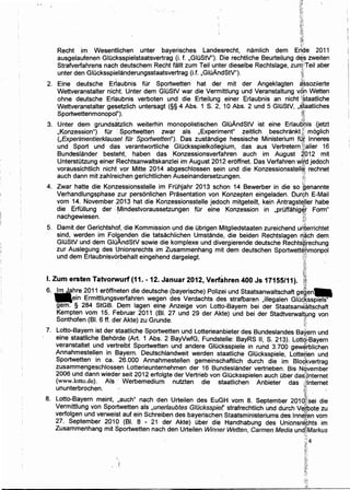...;:
Recht im Wesentlichen unter bayerisches Landesrecht, namlich dem Eride 2011
ausgelaufenen GIOcksspielstaatsvertrag (i. f. ,GIOStV"). Die rechtliche 8eurteilung d~:s zweiten
Strafverfahrens nach deutschem Recht fallt zum Teil unter dieselbe Rechtslage, zuntTeil aber
unter den GIOcksspielanderungsstaatsvertrag (i.f. ,GIOAndStV"). ~;
2. Eine deutsche Erlaubnis tor Sportwetten hat der mit der Angeklagten ~~soziierte
Wettveranstalter nicht. Unter dem GluStV war die Vermittlung und Veranstaltung von Wetten
ohne deutsche Erlaubnis verboten und die Erteilung einer Erlaubnis an nicht 1
l.~taatliche
Wettveranstalter gesetzlich untersagt (§§ 4 Abs. 1 S. 2, 10 Abs. 2 und 5 GIOStV, ,S,faatliches
Sportwettenmonopol"). ~1
3. Unter dem grunds~tzlich weiterhin monopolistischen GIOAndStV ist eine Erlau~i;tis Oetzt
,Konzession") tor ' Sportwetten· zwar als ,Experiment" zeitlich .beschrankt;f; moglich
(,Experimentierk/ausel fOr Sportwetten"). Das zustandige hessische Ministerium tq~ lnneres
und Sport und das verantwortliche GIOcksspielkollegium, das aus Vertretern !:taller 16
8undeslander besteht, haben das Konzessionsverfahren auch im August ~012 mit
Unterstutzung einer Rechtsanwaltskanzlei im August 2012 eroffnet. Das Verfahren w~~d jedoch
voraussichtlich nicht vor Mitte 2014 abgeschlossen sein und die Konzessionsstell~; rechnet
auch dann mit zahlreichen gerichtlichen Auseinandersetzungen. [~~
' !~'
4. Zwar hatte die Konzessionsstelle im Fruhjahr 2013 schon 14 8ewerber in die so :genannte
Verhandlungsphase zur personlichen Prasentation von Konzepten eingeladen. Durgh E-Mail
vom 14. November 2013 hat die Konzessionsstelle jedoch mitgeteilt, kein Antragst~Jier habe
die ErfOIIung der .·Mindestvoraussetzungen tor eine Konzession in ,pruffahig~,r Form"
nachgewiesen. . ·. lH. ~
~f
5. Damit der Gerichtshof, ·die Kommission und die Obrigen Mitgliedstaaten zureichend unterrichtet
sind, werden im Folgenden die tatsachlichen Umstande, die beiden Rechtslagen r)~ch dem
GIOStV und dem GIOAndStV sowie die komplexe und divergierende deutsche RechtsP:rechung
zur Auslegung des ljnionsrechts im Zusammenhang mit dem deutschen Sportwette~monpol
und dem Erlaubnisv6rbehalt eingehend dargelegt. · i'tt ·
}f.<;:
' ~I. Zum ersten Tatvorwurf (11. -12. Januar 2012, Verfahren 400 Js 17155/11). *f:
6. -lmJah~e 201 ~ eroffne.ten die deutsche (bayerische) Polizei und Staatsa~waltschaft ge'~.~.::en-
e~n Ermrttlungsverfahren wegen des Verdachts des strafbaren ,rllegalen GIOcksspiels"
gem. § 284 StGB. Dem lagen eine Anzeige von Lotto-Bayern bei der Staatsanw~ltschaft
Kempten vom 15. Februar 2011 (Bt: 27 und 29 der Akte) und bei der Stadtverwalt~ng von
Sonthofen (81. 6 ff. der Akte) zu Grunde. ;~.:
-~;:.
7. Lotto-Bayern ist der staatliche Sportwetten und Lotterieanbieter des Bundeslandes Bay,ern und
eine staatliche 8ehorde (Art. 1 Abs. 2 8ayVwfG; Fundstelle: 8ayRS II, S. 213). Lotto~8ayern
· veranstaltet und vertreibt Sportwetten und andere GIOcksspiele in rund 3.700 gewe~blichen
Annahmestellen in 8ayern. Deutschlandweit werden staatliche GIOcksspiele, Lottehen und
Sportwetten in ca. 26.000 Annahmestellen gemeinschaftlich durch die im Blo~kvertrag
zusammengeschlossen Lotterieunternehmen der 16 Bundeslander vertrieben. Bis N'Ovember
2006 und dann wieder seit 2012 erfolgte der Vertrieb von Glucksspielen auch Ober das!~nternet
(www.Iotto.de). Als •· Werbemedium nutzten die staatlichen Anbieter das &Internet
'""ununterbrochen. g
;~
8. Lotto-8ayern meint, ,auch" nach den Urteilen des EuGH vom 8. September 201d$isei die
Vermittlung von Sportwetten als ;,unerlaubtes G/Ocksspiet strafrechtlich und durch Ve~bote zu
verfolgen und verweist auf ein Schreiben des bayerischen Staatsministeriums des lnn~nen vom
27. September 2010 (81. 8 - 21 der Akte) Ober die Handhabling des Unionsre'~hts im
Zusammenhang mit Sportwetten nach den Urteilen Winner Welten, Carmen Media un~tMarkus
. :::
];'4
·~~-.
-~;,'.
,··
~;
:t:.
t;i,
 