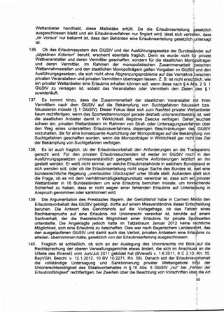 Wettanbieter handhabt, diese MaBstabe erfullt. Da die Erlaubniserteilung ~esetzlich
ausgeschlossen bleibt und ein Erlaubnisverfahren nur fingiert wird, lasst sich vertr~~en dass
:,im Voraus" nur bel<annt ist, dass den Behorden eine Erlaubniserteilung gesetzlichJr~nt~rsagt
JSt. . ~'
:;i... ~
136. Ob das Erlaubnissystem des GIUStV und der Ausfuhrungsgesetze der Bundesl~nder auf
,objektiven Kriterien" beruht, erscheint ebenfalls fraglich. Denn es wurde nicht fyr private
Wettveranstalter und deren Vermittler geschaffen, sondern fUr die staatlichen Mon~poltrager
und deren Vermittler. lm Rahmen der monopolistischen Zusammenarbeit {~wischen
Wettannahmestellen und den staatlichen Monopoltragerh gelten Vorgaben im GIUSt~i und den
AusfUhrungsgesetzen, die sich nicht ohne Abgrenzungsprobleme auf das Verhaltnis{zwischen
privaten Veranstaltern und privaten Vermittlern Obertragen lassen. Z. B. ist nicht ersic~~lich, wie
ein privater Wettanbieter eine Erlaubnis erhalten konnen soli, wenn diese nach § 4 Abs. 2 s. 1
GIOStV zu versagen ist, sobald das Veranstalten oder Vermitteln den Zielen .':ides § 1
zuwiderlauft. .·..·'f.;.
·;~'_;:
137. Es kommt hinz!J, dass die Zusammenarbeit der staatlichen Veranstalter ~it ihren
Vermittlern nach dem GIOStV auf die Bekampfung von Suchtgefahren fokussJ~rt bzw.
fokussieren musste (§ 1 GIOStV). Dieser Fokus lasst sich zum Nachteil privater Wef!anbieter
kaum rechtfertigen, wenn das Sportwettenmonopol gerade deshalb unionsrechtswidrig' ist, weil
die staatlichen Anbieter damit in Wirklichkeit illegitime Zwecke verfolgen. Dahe~ci:leuchtet
schwer ein, privaten;wettanbietern im Rahmen von Straf- oder Untersagungsverfa~ren Ober
den Weg eines unt~rstellten Erlaubnisverfahrens diejenigen Beschrankungen de~_,: GIOStV
vorzuhalten, die fUr eine konsequente Ausrichtung der Monopoltrager auf die Bekamp'fung von
Suchtgefahren geschaffen wurden, wenn die Monopoltrager in Wirklichkeit gar nich(!das Ziel
der Bekampfung von Suchtgefahren verfolgen. :,1'
{iJ.
138. Es ist auch fraglich, ob der Erlaubnisvorbehalt den Anforderungen an die TraQ,sparenz
gerecht wird. Fur den privaten Erlaubnissuchenden ist weder im GIOStV nocli:~ in den
AusfUhrungsgesetzen unmissverstandlich geregelt, welche Anforderungen letztlictf an ihn
gestellt warden. Er weiB nicht einmal, an welche Erlaubnisbehorde in welchem Bund~sland er
sich wenden soli, oder ob die Erlaubniserteilung nicht sogar Sache des Bundes ist, Weil eine
bundesrechtliche Regelung ,unerlaubtes G/Ocksspief' unter Strafe stellt. AuBerdem s~
1
ellt sich
die Frage, ob es mit dem VerhaltnismaBigkeitsgrundsatz vereinbar ist, dass sich ei1~privater
Wettanbieter in 16 6undeslandern um eine Erlaubnis bemuhen musste, um hinr~1chende
Sicherheit zu haben, dass er nicht wegen einer fehlenden Erlaubnis auf Unterla$,sung in
Anspruch genommen oder sanktioniert wird. ·· ·'J:,:
,-,_
139. Die Argumentation des Freistaates Bayern, der Gerichtshof habe in Carmen M~dia den
Erlaubnisvorbehalt des GIOStV gebilligt, durfte auf einem Missverstandnis dieser Ents~heidung
beruhen. Die Antwort des Gerichtshofs auf die Vorlagefrage, ob das Fehle'f;l eines
Rechtsanspruchs auf eine Erlaubnis mit Unionsrecht vereinbar ist, beruhte aut einem
Sachverhalt, der die theoretische Moglichkeit einer Erlaubnis fUr private Spc{.rtwetten
unterstellte. Die Angeklagte jedoch hatte im Tatzeitraum Januar 2012 keine r~~htliche
Moglichkeit, sich eine Erlaubnis zu beschaffen. Dies war nach Bayerischem Landesr~¢ht, das
den ausgelaufenen GIOStV und damit auch das Verbot, privaten Anbietern eine Erla§bnis zu
erteilen, Obernommen hatte, gesetzlich von der Erlaubniserteilung ausgeschlossen. 1;;
140. Fraglich ist schlieBiich, ob sich an der Auslegung des Unionsrechts mit Blickf~auf die
Rechtsprechung der oberen Verwaltungsgerichte etwas andert, die sich im Anschluss an die
Urteile des BVerwG vom Juni/Juli 2011 gebildet hat (BVerwG v. 1.6.2011, 8 C 2.10.·;Rn. 55;
BayVGH, BeschI. v. 12.1.2012, 10 BV 10.2271, Rn. 58). Danach soli der Erlaubnisvqrbehalt
die vollstandige Untersagung und Sanktionierung privater Wettangebote tr~p: der
Unionsrechtswidrigkeit des Staatsvorbehaltes in § 10 Abs. 5 GIOStV ,nur'' bei ,Fe~Jen der
Erlaubnisfahigkeir rechtfertigen; bei Zweifeln Ober die Beachtung von Vorschriften Obe~ die Art
40
 