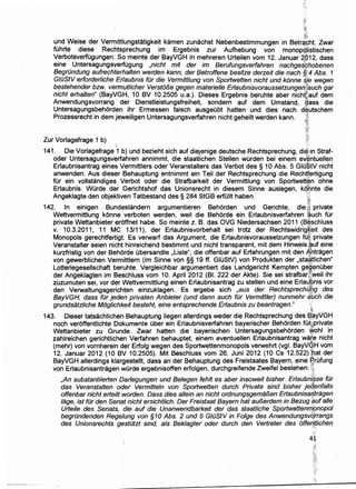 ~'!
~li
und Weise der Ver~r~ittlungstatigkeit kamen zunachst Nebenbestimmungen in Betrc;t~ht. Zwar
fUhrte diese Rechtsprechung im Ergebnis zur Aufhebung von monopci!istischen
Verbotsverfugungen. So meinte der BayVGH in mehreren Urteilen vom 12. Januar 4~12, dass
eine Untersagungsyerfugung ,nicht mit der im Berufungsverfahren nachges~hobenen
Begrundung aufrechterhalten werden kann, der Betroffene besitze derzeit die nach §%4 Abs. 1
GWStV erforderliche Erlaubnis fur die Vermittlung von Sportwetten nicht und k6nne #J.e wegen
bestehender bzw. vermutlicher Verst613e gegen materielle Erlaubnisvoraussetzungen[tauch gar
nicht erhalten" (BayVGH, 10 BV 10.2505 u.a.). Dieses Ergebnis beruhte aber nichtlauf dem
Anwendungsvorrang der Dienstleistungsfreiheit, sondern auf dem Umstand, ~ass die
Untersagungsbehorden ihr Ermessen falsch ausgeubt hatten und dies nach d~utschem
Prozessrecht in dem jeweiligen Untersagungsverfahren nicht geheilt werden kann. ;,:;;
~~:
<'
Zur Vorlagefrage 1 b) .. ..~~
141. Die Vorlagefrage '1 b) und bezieht sich auf diejenige deutsche Rechtsprechung, di~iin Straf-
oder Untersagungsverfahren annimmt, die staatlichen Stellen wOrden bei einem e.J6ntuellen
Erlaubnisantrag eines Vermittlers oder Veranstalters das Verbot des § 10 Abs. 5 Glil:StV nicht
anwenden. Aus dieser Behauptung entnimmt ein Teil der Rechtsprechung die Rechffertigung
fUr ein vollstandiges ~ Verbot oder die Strafbarkeit der Vermittlung von Sportwett~n ohne
Erlaubnis. Wurde der Gerichtshof das Unionsrecht in diesem Sinne auslegen, k~'Qnte die
Angeklagte den objektiven Tatbestand des§ 284 StGB erfullt haben. '~:;
:m
142. In einigen Bundeslandern argumentieren Behorden und Gerichte, die:~% private
Wettvermittlung konne verboten werden, weil die Beho,rde ein Erlaubnisverfahren 'auch fUr
private Wettanbieter eroffnet habe. So meinte z. B. das OVG Niedersachsen 2011 (B~schluss
v. 10.3.2011, 11 MC 13111), der Erlaubnisvorbehalt sei trotz der RechtswidrigKeit des
Monopols gerechtfertigt. Es verwarf das Argument, die Erlaubnisvoraussetzungen fciti private
Veranstalter seien nicht hinreichend bestimmt und nicht transparent, mit dem Hinweisi~Uf eine
kurzfristig von der Behorde ubersandte ,Liste", die offenbar auf Erfahrungen mit den ~ntragen
von gewerblichen Vermittlern (im Sinne von §§ 19 ff. GluStV) von Produkten der ,sta~tlichen"
Lotteriegesellschaft beruhte. Vergleichbar argumentiert das Landgericht Kempten gegenuber
der Angeklagtenim Beschluss vom 10. April 2012 (81. 222 der Akte). Sie sei strafbar[weil ihr
zuzumuten sei, vor der Wettvermittlung einen Erlaubnisantrag zu stellen und eine Erlaupnis vor
den Verwaltungsgerichten einzuklagen. Es ergebe sich ,aus der Rechtsprech~qg des
BayVGH, dass fur jeden privaten Anbieter (und dann auch fur Vermittler) nunmehr iiuch die
grundsatzliche M6glichkeit besteht, eine entsprechende Erlaubnis zu beantragen." ·, '
't
143. Dieser tatsachlicheh Behauptung liegen allerdings weder die Rechtsprechung des ~~yVGH
noch veroffentlichte Dokumente Ober ein Erlaubnisverfahren bayerischer Behorden f[Jr;.~private
Wettanbieter zu Grunde. Zwar hatten die bayerischen Untersagungsbehorden ~ohl in
zahlreichen gerichtlichen Verfahren behauptet, einem eventuellen Erlaubnisantrag wafe nicht
(mehr) von vornherein der Erfolg wegen des Sportwettenmonopols verwehrt (vgl. BayVGH vom
12. Januar 2012 (10 BV 10.2505). Mit Beschluss vom 26: Juni 2012 (10 Cs 12.522) ~bat der
BayVGH allerdings klargestellt, dass an der Behauptung des Freistaates Bayern, eine ~rufung. 4
von Erlaubnisantragen wurde ergebnisoffen erfolgen, durchgreifende Zweifel bestehen: ~~
,An substantiierten Darlegungen und Belegen fehlt es aber insoweit bisher. Erlaubrizbse fOr
das Veranstalten oder Vermitteln von Sportwetten durch Private sind bisher jelfenfalls
offenbar nicht erteilt worden. Dass dies allein an nicht ordnungsgema/3en Erlaubnisarjtragen.· . .¢,
/age, ist fur den Senat nicht ersichtlich. Der Freistaat Bayern hat au/3erdem in Bezug ;:JUf aile
Urteile des Senats, die auf die Unanwendbarkeit der das staat/iche Sportwettenn?pnopol
begrundenden Regelung von §10 Abs. 2 und 5 GWStVin Folge des Anwendungsvb}rangs
des Unionsrechts gestiltzt sind, a/s Beklagter oder durch den Vertreter des 6ffe~tfichen
·:··(
~t~:
4~
 
