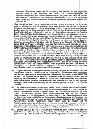 'f~:"'~J
lnteresses Beschwerde gegen die Nichtzulassung der Revision mit der B~grOndung
erhoben, dass er die Auffassung des Senats zur Unionsrechtswidrigkeit der
Monopo/regelung nicht teile. Aus allen diesen Grunden drangt sich dem Senat de~ Eindruck
auf, dass der Freistaat Bayern am staatlichen Sportwettenmonopol bis zum Jrikrafttreten
eines neuen G/Ocksspielstaatsvertrags festhalten und private Wettanbieter gef'ade nicht
zulassen will. i'i·
144.Das BVerwG hat dies in seinen Urteilen vom 16. Mai 2013 (8 C 16.12 u.a., Rn. dh anders
gesehen, allerdings .ohne zu konkretisieren, woher seine Erkenntnisse kommen. Es:ihat seine
Auslegung des Unionsrechts, private Wettanbieter dlirften ,praventiv" vollstandig)};verboten
werden, wenn fUr die. Untersagungsbehorde im Zeitpunkt ihrer Entscheidung die ~.i:haterielle
Erlaubnisfahigkeit nicht ,offensichtlich" sei, mit der Unterstellung untermauert, der~~reistaat
Bayern habe die Urteile des Gerichtshofs vom 8. September 2010 zum Anlass genorij·men, ein
Erlaubnisverfahren fOr private Wettanbieter zu eroffnen (BVerwG, Rn. 58); es bedli.ff~ daher
keiner naheren Prufling der VerhaltnismaBigkeit der Durchsetzung des Erlaubnisvorb;~halts fOr
den Fall, dass kein.e Moglichkeit bestehe, eine Erlaubnis zu erlangen. Allerdings ~estehen
Zweifel an diesem Sachverhalt. Zwar hatte die Regierung der Oberpfalz (81. 203(~204) im
Januar 2012 der Polizei geschrieben, dass das Sportwettenmonopol jedenfalls s~.it einem
Beschluss des BayVGH vom Marz 2011 nicht mehr angewendet werde. Andererseitsi;natte die
Behorde aber zugleich klargestellt, dass eine Vermittlungserlaubnis eine Veranstalter~rlaubnis
voraussetzt und Erlaubnisantrage von Wettvermittlern abgelehnt werden mussen, we.i'l aile im
Ausland ansassigen Veranstalter keine bayerische Erlaubnis haben. AuBerdem 6'atte der
Freistaat Bayern mit Schreiben vom 27. September 2010 die Weisung erteilt, das ';fv1onopol
weiterhin anzuwenden und es ist nicht ersichtlich, dass diese Weisung zurOckge'Qommen
wurde. Die Angeklagte hatte also selbst dann keine Chance auf eine Erlaubnis gehs.Bt, wenn
sie von einer Praxis 9er Erlaubnisbehorde gehort hatte, dass das Sportwettenmono~ql einem
eventuellen Erlaubnisantrag nicht entgegengehalten wird. Denn ihr im Ausland ari~assiger
Vertragspartner hatte als Wettveranstalter keine Bayerische Erlaubnis und kO"nnte in
Ermangelung einer Veroffentlichung der angeblich geanderten Behordenpraxis au¢h keine
hinreichende Kenntni~ von einem Erlaubnisverfahren haben ·::.
:;.fi
145. Ungeachtet dieser Schwierigkeiten bei der Ermittlung des genauen Sachverhalts tii,ttet das
vorlegende Gericht den Gerichtshof urn die Auslegung des Unionsrechts fUr den unter:stellten
Fall, dass die Behauptungen des Landgerichts Kempten und des BVerwG in den Urtell,en vom
16. Mai 2013 zutreffen. Es ist daher zu unterstellen, dass der Freistaat Bayern (~ier die
Regierung der Oberpfalz) im Tatzeitraum Januar 2012, einem eventuellen ErlaubnJ~antrag
eines Wettvermittlers und eines Wettveranstalters eine Erlaubnis nicht mehr mit dem Argument~t~'
verweigert hatte, die Erlaubniserteilung sei der Behorde gemaB§ 10 Abs. 2 und 5};GIOStV
untersagt. ~.·
146. Bei diesem unterstellten Sachverhalt ist fraglich, ob ein unionsrechtkonformer Zustand im
Verhaltnis zu der Angeklagten durch die bloBe Nichtanwendung des§ 10 Abs. 5 GIO$tV bei
einem Erlaubnisantrag entsteht. Zunachst ergeben sich die gleichen Bedenken, dl~ unter
Frage 1 a) dargestellt wurden. Ohne Gesetzesanderung ware fOr den Eilj!zelnen
moglicherweise nicht mit hinreichender Rechtssicherheit und Rechtsklarheit erkennbi:i.l', dass
der Erlaubnisvorbehalt des GIOStV und dessen weitere Regelungen sowie die Regelun~en der
AusfOhrungsgesetze eine von dem Monopol unabhangige Bedeutung zur Regeh.ing des
Marktverhaltens privater Wettanbieter haben sollen. Weil der GIOStV urf.d die
AusfOhrungsgesetze private Wettanbieter von vornherein ausschlieBen, kann sich der ~i.hzelne
kaum darauf einstellen, dass dessen Regelungen auch auf private Wettanbieter in:;}einem .
Erlaubnisverfahren anzuwenden sein sollen, das nicht veroffentlicht wird. 'r
147. Es stellt sich auch die Frage, ob ein privater Wettanbieter damit rechnen muss, d~'$s ihm
das Fehlen einer Erlaubnis mit dem Argument entgegengehalten wird, er sei zwar nicht:f{mehr)
generell nach § 10 Abs. 5 GIOstV von einer Erlaubnis ausgeschlossen, sehr wohl aber,l.~eil er
4i
~~
;~'·
 