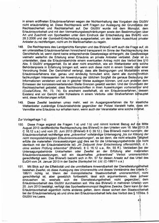 -:~;
;:.::!
in einem eroffneten Erlaubnisverfahren wegen der Nichteinhaltung des Vorgaben d~~ GIOStV
nicht erlaubnisfahig ist. Diese Rechtspraxis wirft Fragen zur Auslegung der Grund~:atze der
Rechtssicherheit und Rechtsklarheit auf. Der GIOStV wurde mit dem Monor!t;ol, dem
Erlaubnisvorbehalt und mit den Vermarktungsbeschrankungen sowie den Bestimmuri.Qen Ober
Art und Zuschnitt von Sportwetten unter dem Eindruck der Entscheidung des BV~rfG vom
28.3.2006 und der Gambe//i-Entscheidung ausgearbeitet, urn den totalen Ausschlus~ privater
Anbieter zu rechtfertigen, nicht urn ihr Marktverhalten zu regeln. ;~:
148. Die Rechtspraxi~ des Landgerichts Kempten und des BVerwG wirft auch die Frag~ auf, ob
ein unterstelltes Erlaubnisverfahren hinreichend transparent im Sinne der Rechtsprec~ung des
Gerichtshofs ist, wenn damit keine entsprechende Gesetzeslage einhergeht, die Ges~tzeslage
vielmehr weiterhin die Erteilung einer Erlaubnis an private Anbieter verbietet. Zw~r ist zu
unterstellen, dass die Erlaubnisbehorde einem eventuellen Antrag nicht das Verbotiides §10
Abs. 5 GIOStV entg~genhalt. Es ist aber nicht ersichtlich, wie ein Wettanbieter ein:~ solche
Behordenpraxis in Erfahrung bringen soli, wenn sich diese nicht in einem Gesetz o~:l"er einer
Verordnung findet. Der Gerichtshof verlangt, dass aile Bedingungen und Modalitat~n eines
Erlaubnisverfahrens klar, genau und eindeutig formuliert sind, damit aile durchs~hnittlich
fachkundigen lnteressenten bei Anwendung der Oblichen Sorgfalt die genaue BedeJt~ng der
lnformationen verstehen und sie in gleicher Weise auslegen konnen, und zum ande~~n dem
Ermessen der konzessionserteilenden Stelle Grenzen gesetzt werden. Und der Grun4~atz der
Rechtssicherheit gebietet, dass Rechtsvorschriften in ihren Auswirkungen vorhersehpar sind
(Costa/Cifone, Rn. 73, 74). Es erscheint zweifelhaft, ob ein Erlaubnisverfahren.Pdessen
Existenz erst vor Gericht oder frOhestens in einem Verbots- oder Strafverfahren b~hauptet
wird, diese Anforderungen erfOIIt. f1
149. Diese Zweifel bestehen umso mehr, weil im Ausgangsverfahren die tor staatliche
Wettanbieter zustandige Erlaulbnisbehorde gegenOber der Polizei klarstellt hatte, q~ss ein
Vermittler eine Erlaubnis nur erhalten kann, wenn auch der Veranstalter eine solche in~,¢hat.
,.l>~.
~.id
Zur Vorlagefrage 1 c) 1::
;~i
150. Diese Frage erganzt die Fragen 1 a) und 1 b) und nimmt konkret Bezug auf d,l,~ Mitte
August 2013 veroffentlichte Rechtsprechung des BVerwG in den Urteilen vom 16. Mai;t?013 (~
C 16.12 u.a.) und vom 20. Juni 2013 (BVerwG 8 C 39.12.). Das BVerwG meint nunrri~hr, der
Erlaubnisvorbehalt rechtfertige eine ,praventive" vollstandige Untersagung ,bis zur Klii~Ung der
nicht monopolabhangigen Erlaubnisvoraussetzungen", es ~ei denn, die nicht erlaubte '{,atigkeit
erfOIIe die materiellen Voraussetzungen und dies sei tor ~ie Untersagungsbehorde (q,!~ nicht
identisch mit der Erlaubnisbehorde ist) ,im Zeitpunkt ihrer Entscheidung offensicht/i¢7), d. h.
ohne weitere PrOfung erkennbar" (BVerwG, 8 C 16.12 u.a., Rn. 55 ff.). Verbleiben }.pei der
Untersagungsbehorde Unklarheiten ·oder Zweifel an der ErfOIIung aller mat~riellen
Erlaubnisvoraussetzungen, soli ein dauerhaftes ,praventives" Verbot unionsr$chtlich
gerechtfertigt sein. Das BVerwG bezieht sich in Rn. 57 fOr diesen Ansatz auf das Urteil des
EuGH vom 24. Januar 2013 in der Sache Stan/eybet Int. Ltd. (C-186/11 u.a.) ·
151. Mit Blick auf die Effektivitat und die unmittelbare Anwendbarkeit der Dienstleistungsfreiheit
bestehen Zweifel, ob diese Auslegung des Unionsrechts und dieses Verstandnis des ur;teils C-
186/11 richtig ist. Wenn der monopolistische Staatsvorbehalt unionsrechtlictil: nicht
gerechtfertigt ist, aber gesetzlich fortbesteht, lasst sich argumentieren, dass ,§chwer
einzusehen ist, weshalb sich die Dienstleistungsfreiheit nicht gegenOberk dem
Erlaubnisvorbehalt des ·GIOStV durchsetzen soli. Wie das BVerwG in mehreren Urteii~,P vom
20. Juni 2013 bestatigt, :verfolgt das Sportwettenmonopol illegitime Zwecke. Dann kann ~~i.ir den .
Erlaubnisvorbehalt eige,ntlich nichts anderes gelten, denn dieser sichert den Staatsvd[behalt ·.
bei der Erlaubniserteilung ab und ohne den Erlaubnisvorbehalt liefe das Verbot des § 1O~;A.bs. 5
GIOStV ins Leere. '~
4~i:-~~i
i'<
"}1
N1
..;'t
 