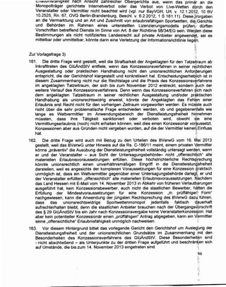 J::IICfuurH:sr~nrgKerr ~acn Ansrcht zahlreicher Obergerichte aus, wenn das prim~'r an die
Monopoltrager gerrchtete lnternetverbot oder das Verbot von Live-Wetten dbrch den
Veranstalter oder Vermittler nicht beachtet wird (vgl. nur BayVGH, Urt. v. 12.1.20i2. 1o BV
10.2~25, Rn. 67, OVG Berlin-Brandenburg, Beschl. v. 6.2.2012, 1 S 161.11). Diese1yorgaben
an d1e Vermarktung und an Art und Zuschnitt von erlaubnisfahigen Sportwetten die:;Gerichte
und Behorden im: Rahmen eines unterstellten Lizenzierungsmodells prOfen{! dOrften
Vorschriften betreffend Dienste im Sinne von Art. 8 der Richtlinie 98/34/EG sein. Werden diese
Bestimmungen als nicht notifiziertes Landesrecht auf private Anbieter angewend~l. sei es
mittelbar oder unmittelbar, konnte darin eine Verletzung ger lnformationsrichtlinie lieg~f,.
·:.:
~~:
;'~:.:-)
Zur Vorlagefrage 3) ·;
161. Die dritte Frage w.i_rd gestellt, weil die Strafbarkeit der Angeklagten fOr den Tatze.i!raum ab
lnkrafttreten des GIOAndStV entfiele, wenn das Konzessionsverfahren in seiner rechtlichen
Ausgestaltung oder praktischen Handhabung nicht den unionsrechtlichen Anfor~erungen
entspricht, die der Gerichtshof klargestellt und konkretisiert hat. Entscheidungserheqjjch ist in
diesem Zusammenhang nicht nur die Rechtslage und die Praxis des Konzessionsv~rfahrens
im angeklagten Tatzeitraum, der sich bis zum November 2012 erstreckt, sondern (auch der
weitere Verlauf des Konzessionsverfahrens. Denn wenn das Konzessionsverfahren §ich nach
dem angeklagten Tatzeitraum in seiner rechtlichen Ausgestaltung und/oder pr~,ktischen
Handhabung als unionsrechtswidrig erweist, konnte der Angeklagten das Fehi.~n einer
Erlaubnis erst Recht :nicht fOr den vorherigen Zeitraum vorgeworfen werden. Es mo$~te auch
nicht Ober die sehr,problematische Frage entschieden werden, ob und gegebene~falls wie
lange es Wettvermittler im Anwendungsbereich der Dienstleistungsfreiheit hi~nehmen
mOssten, dass ihre Tatigkeit sanktioniert oder verboten wird, obwohl s!!e eine
Vermittlungserlaubnis (noch) nicht erhalten konnen, weil dies einen Konzessionar vor~ussetzt,
Konzessionen aber aus Grunden nichtvergeben wurden,. auf die der Vermittler keine~~Einfluss
h~. ~
,;:
162. Die dritte Frage wird auch mit Bezug zu den Urteilen des BVerwG vom 16. Mai 2013
gestellt, weil das BVerwG unter Hinweis auf die Rs. C-186/11 meint, einem privaten t:~rmittler
konne ,praventiv" die AusObung der Dienstleistungsfreiheit vollstandig untersagt werde:m, wenn
er und der Veranstalter - aus Sicht der Untersagungsbehorde- nicht ,offensichtl!ch" aile
materiellen Erlaubnisvoraussetzungen erfOIIen. Diese hochstrichterliche Rechtsp.i"echung
konnte unionsrechtlich einen unverhaltnismaBigen Eingriff in die Dienstleistung
1
sfreiheit
darstellen, weil es angesichts der komplexen Voraussetzungen fOr eine Konzession R'raktisch
unmoglich ist, dass ein Wettvermittler gegenOber einer Untersagungsbehorde darleg{; er und
der Veranstalter erfOIIten ,offensichtlich" aile materiellen Erlaubnisvoraussetzungen. Nachdem
das Land Hessen mit E-Mail vom 14. November 2013 in Abkehr von frOheren Verlautbarungen
ausgefOhrt hat, kein Konzessionsbewerber, auch nicht die staatlichen Bewerber, hatten die
ErfOIIung der Mindestvoraussetzungen fOr eine Konzession ,in prOffahige~l' Form"
nachgewiesen, kann die Anwendung der jOngsten Rechtsprechung des BVerwG daz~·: fOhren,
dass das unionsrechtswidrige Sportwettenmonopol jedenfalls faktisch d.~uerhaft
aufrechterhalten bleibt, denn die staatlichen Anbieter brauchen nach der Obergangs~orschrift
des § 29 GIOAndStV bis ein Jahr nach Konzessionsvergabe keine Veranstalterkonzes~ion. Hat
aber kein potentieller Konzessionar einen ,prOffahigen" A1;1trag abgegeben, kann ein V$rmittler
seine ,offensichtliche" Erlaubnisfahigkeit unmoglich nachweisen. i.
163. Vor diesem Hintergrund bittet das vorlegende Gericht den Gerichtshof urn Auslegung der
Dienstleistungsfreiheit und der unionsrechtlichen Grundsatze im Zusammenhang .init den
Besonderheiten des Konzessionsverfahrens des GIOAndStV. Diese Besonderheifen sind
- nicht abschlieBend - als Unterpunkte zu der dritten Frage aufgefOhrt und beschran~en sich
auf Umstande, die bis,.·,zum 14. November 2013 eingetreten sind. ·•
'46
 