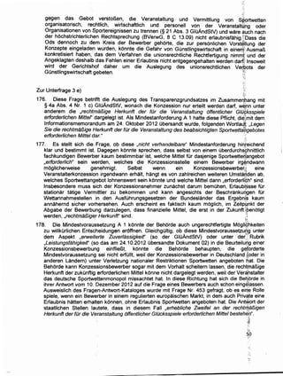 'I_.:
gege~ da~ Gebot ~ersto~~n, die Veranstaltung .. und Vermittlung von sJ?ortwetten
orgam~at~nsch, rechthch, .WJ~schaftlich und personell von der Veranstaltyng oder
Orgamsatlonen vonSportere1gmssen zu trennen (§ 21 Abs. 3 GIOAndStV) und ware auch nach
der hochstrichterlich_en Rec~tsprechung (BVerwG, 8 C 13.09) nicht erlaubnisfahig,}i:Dass die
Ods denno?h zu dem Kre1s der Bewerber gehorte, die zur personlichen Vorst~llung der
Konzepte emgeladen wurden, konnte die Gefahr von GOnstlingswirtschaft in eineriJ1i Ausmar!>
konkretisiert haben·, das dem Verfahren die unionsrechtliche Rechtfertigung nimmi' und der
Angeklagten deshalb das Fehlen einer Erlaubnis nicht entgegengehalten werden dart~ lnsoweit
wird der Gerichtshof daher urn die Auslegung des unionsrechtlichen Ve~bots der
GOnstlingswirtschaft gebeten. (';i
~·~ ~
:-:
·;··_;
Zur Unterfrage 3 e) ;:
176. Diese Frage betrifft die Auslegung des Transparenzgrundsatzes im Zusammeribang mit
§ 4a Abs. 4 Nr. 1 c) GIOAndStV, wonach die Konzession nur erteilt werden darf, w~hn unter
anderem die ,rechtmal3ige Herkunft der fOr die Veranstaltung offentlicher Gtd$ksspiele
erforderlichen Mittel' dargelegt ist. Als Mindestanforderung A 1 hatte diese Pflicht, die:~mit dem
lnformationsmemorandum am 24. Oktober 2012 Obersandt wurde, folgenden Wortla~f: ,Legen
Sie die rechtma!Jige Herkunft der fOr die Veranstaltung des beabsichtigten Sportwetta~gebotes
erforderlichen Mittel dar." ··!
',1
177. Es stellt sich die, Frage, ob diese ,nicht verhandelbare" Mindestanforderung hin,teichend
klar und bestimmt ist. Dagegen konnte sprechen, dass selbst von einem Oberdurchs9hnittlich
fachkundigen Bewerber kaum bestimmbar ist, welche Mittel fOr dasjenige Sportwette6~ngebot
,erforderlich" sein werden, welches die Konzessionsstelle einem Bewerber irg~ndwann
moglicherweise genehmigt Selbst wenn ein Konzessionsbewerber;~. eine
Veranstalterkonzession irgendwann erhalt, hangt es von zahlreichen weiteren Umsta~den ab,
welches Sportwettangebot lohnenswert sein konnte und welche Mittel dann ,erforderli~h" sind.
Insbesondere muss sich der Konzessionsnehmer zunachst darum bemOhen, Erlaub~isse fOr
stationar tatige Vermittler zu bekommen und kann angesichts der Beschrankuqgen fOr
Wettannahmestellen in den AusfOhrungsgesetzen der Bundeslander das Ergebni~ kaum
annahernd sicher vorhersehen. Auch erscheint es faktisch kaum moglich, im Zeitpunkt der
Abgabe der Bewerbung darzulegen, dass finanzielle Mittel, die erst in der ZukunttZbenotigt
werden, ,rechtmal3ig~r Herkunft" sind. .'~
178. Die Mindestvorau~setzung A 1 konnte der Behorde auch ungerechtfertigte Mogli~hkeiten
zu willkOrlichen Entscheidungen eroffnen. GleichgOitig, ob diese Mindestvoraussetzu(lg unter
dem Aspekt ,erweiterte Zuverlassigkeif' (so der GIOAndStV) oder unter derT Rubrik
,Leistungsfahigkeif' (so das am 24.10.2012 Obersandte Dokument 02) in die Beurteiludg einer
Konzessionsbewerbung einflie~t. konnte die Behorde behaupten, die g~torderte
Mindestvoraussetzung sei nicht erfOIIt, weil der Konzessionsbewerber in Deutschland Xoder in
anderen Landern) unter Verletzung nationaler Restriktionen Sportwetten angeboten 6at. Die
Behorde kann Konzessionsbewerber sogar mit dem Vorhalt scheitern lassen, die rechtma~ige
Herkunft der zukOnftig erforderlichen Mittel konne nicht dargelegt werden, weiI der Verahstalter
das deutsche Sportwettenmonopol missachtet hat. In diese Richtung hat sich die Betiorde in
ihrer Antwort vom 10. Dezember 2012 auf die Frage eines Bewerbers auch schon eingelassen.
Ausweislich des Fragen'-Antwort-Kataloges wurde mit Frage Nr. 453 gefragt, ob es eirf~ Rolle
spiele, wenn ein Bewerber in einem regulierten europaischen Markt, in dem auch Priva,te eine
Erlaubnis hatten erhalten konnen, ohne Erlaubnis Sportwetten angeboten hat. Die AntWort der
staatlichen Stellen lautete, dass in diesem Fall ,erhebliche Zweifel an der rechtrifa13igen
Herkunft der fOr die Veranstaltung offentlicher G/Ocksspiele erforderlichen Mittel bestehen".
iJ,
'~ ;
·';-:
 