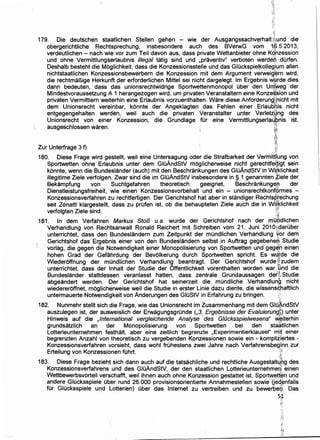 179. Die deutschen staatlichen Stellen gehen - wie der Ausgangssachverhalt(Jiund die
obergerichtliche Rechtsprechung, insbesondere auch des BVerwG vom tf;>.5.2013,
verdeutlichen- nach wie vor zum Teil davon aus, dass private Wettanbieter ohne Kg~zession
und ohne Vermittlungserlaubnis illegal tatig sind und ,praventiv" verboten werde.n durfen.
Deshalb besteht dieMoglichkeit, dass die Konzessionsstelle und das GIOckspielkolleglum allen
nichtstaatlichen Konzessionsbewerbern die Konzession mit dem Argument verweig~rn wird,
die rechtmar1ige Herkunft der erforderlichen Mittel sei nicht dargelegt. lm Ergebnis V{(;jrde dies
dann bedeuten, dass. das unionsrechtwidrige Sportwettenmonopol Ober den Un;lweg der
Mindestvoraussetzung A 1 herangezogen wird, urn privaten Veranstaltern eine Konze~,sion und
privaten Vermittlern weiterhin eine Erlaubnis vorzuenthalten. Ware diese Anforderun9Jricht mit
dem Unionsrecht vereinbar, konnte der Angeklagten das Fehlen einer Erlaubnis nicht
entgegengehalten werden, weil auch die privaten Veranstalter unter Verletz;~ng des
Unionsrecht von einer Konzession, die Grundlage tor eine Vermittlungserlal.j~nis ist,
ausgeschlossen waren. ~~
:f'
i"~:
~'Zur Unterfrage 3 f) y
180. Diese Frage wird gestellt, weil eine Untersagung oder die Strafbarkeit der Vermittlung von
Sportwetten ohne Erlaubnis unter dem GIOAndStV moglicherweise nicht gerechtfe~igt sein
konnte, wenn die Bundeslander (auch) mit den Beschrankungen des GIOAndStV in Wi,f;klichkeit
illegitime Ziele verfolgen. Zwar sind die im GIOAndStV insbesondere in § 1 genannten ~iele der
Bekampfung von Suchtgefahren theoretisch geeignet, Beschrankunge[:l der
Dienstleistungsfreiheit, wie einen Konzessionsvorbehalt und ein - unionsrechtkonfgrmes -
Konzessionsverfahren zu rechtfertigen. Der Gerichtshof hat aber in standiger Rechtsp[echung
seit Zenatti klargesteHt, dass zu prufen ist, ob die behaupteten Ziele auch die in Wilf~lichkeit
verfolgten Ziele sind. :~;
181. In dem Verfahren Markus Stof3 u.a. wurde der Gerichtshof nach der muffldlichen
Verhandlung von Rechtsanwalt Ronald Reichert mit Schreiben vom 21. Juni 201 o:ii~aruber
unterrichtet, dass den. Bundeslandern zum Zeitpunkt der mundlichen Verhandlung yor dem
Gerichtshof das Ergebnis einer von den Bundeslandern selbst in Auftrag gegebene~; Studie
vorlag, die gegen die Notwendigkeit einer Monopolisierung von Sportwetten und geg~n einen
hohen Grad der Gefahrdung der Bevolkerung durch Sportwetten spricht. Es wdtde die
Wiederoffnung der mundlichen Verhandlung beantragt. Der Gerichtshof wurde:~xzudem
unterrichtet, dass der lnhalt der Studie der Offentlichkeit vorenthalten worden war ]~nd die
Bundeslander stattdessen veranlasst hatten, dass zentrale Grundaussagen der;!; Studie
abgeandert werden. Der Gerichtshof hat seinerzeit die mundliche Verhandlung nicht
wiedereroffnet, moglicherweise weil die Studie in erster Linie dazu diente, die wissens~haftlich
untermauerte Notwendigkeit von Anderungen des GIOStV in Erfahrung zu bringen. ,
C
182. Nunmehr stellt sich die Frage, wie das Unionsrecht im Zusammenhang mit dem GICi~ndStV
auszulegen ist, der ausweislich der Erwagungsgrunde (,3.. Ergebnisse der Evaluierung~) unter
Hinweis auf die ,International vergleichende Analyse des Glilcksspielwesens" W~iterhin
grundsatzlich an der Monopolisierung von Sportwetten bei den staa'tlichen
Lotterieunternehmen festhalt, aber eine zeitlich begrenzte ,Experimentierklausel" ITI!t einer
begrenzten Anzahl von theoretisch zu vergebenden Konzessionen sowie ein - komplitiertes -
Konzessionsverfahren vorsieht, dass wohl fruhestens zwei Jahre nach Verfahrensbeginn zur
Erteilung von Konzessionen fOhrt. V
183. Diese Frage bezieht sich dann auch auf die tatsachliche und rechtliche AusgestaltJ~g des
Konzessionsverfahrens und des GIOAndStV, der den staatlichen Lotterieunternehmen einen
Wettbewerbsvorteil verschafft, weil ihnen auch ohne Konz~ssion gestattet ist, Sportwet(~n und
andere Glucksspiele Ober rund 26.000 provisionsorientierte Annahmestellen sowie (jeGlEmfalls
fOr. Glucksspiele und Lotterien) Ober das Internet zu vertreiben und zu bewerbe~'. Das
5:1
·~-;
l!~
 