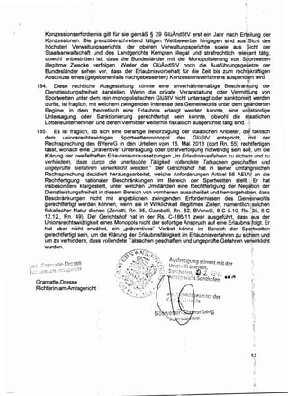 .. . ./~•.
Konzessionserfordernis gilt fOr sie gema~ § 29 GIOAndStV erst ein Jahr nach Ert$ilung der
Konzessionen. Die grenzOberschreitend tatigen Wettbewerber hingegen sind aus(;Sicht des
hochsten Verwaltungsgerichts, der oberen Verwaltungsgerichte sowie aus $icht der
Staatsanwaltschaft und des Landgerichts Kempten illegal und strafrechtlich rele~ant tatig,
obwohl unbestritten ist, dass die Bundeslander mit der Monopolisierung von Sp~rtwetten
illegitime Zwecke verfolgen. Weder der GIOAndStV noch die AusfOhrungsgesetze der
Bundeslander sehen vor, dass der Erlaubnisvorbehalt fOr die Zeit ·bis zum rechf~kraftigen
Abschluss eines (ge;gebenenfalls nachgebesserten) Konzessionsverfahrens suspendj~rt wird. ·
. ~
184. Diese rechtliche Ausgestaltung konnte eine unverhaltnismar!ige Beschran~ung der
Dienstleistungsfreiheit' darstellen. Wenn die private Veranstaltung oder Vermitdlmg von
Sportwetten unter dem rein monopolistischen GIOStV nicht untersagt oder sanktionie'~ werden
durfte, ist fraglich, mit welchem zwingenden Interesse des Gemeinwohls unter dem geanderten
Regime, in dem theoretisch eine Erlaubnis erlangt werden konnte, eine vo'i.istandige
Untersagung oder .. Sanktionierung gerechtfertigt sein konnte, obwohl die sf~atlichen
Lotterieunternehmen und deren Vermittler weiterhin fiskalisch ausgerichtet tatig sind. J
185. Es ist fraglich, ob sich eine derartige Bevorzugung ·· der staatlichen Anbieter, di~: faktisch
dem unionsrechtswidrigen Sportwettenmonopol des GIOStV entspricht, "mit der
Rechtsprechung des BVerwG in den Urteilen vom 16. Mai 2013 (dart Rn. 55) recrytfertigen
lasst, wonach eine ,praventive" Untersagung oder Strafverfolgung notwendig sein salt um die
Klarung der zweifelhaften Erlaubnisvoraussetzungen ,im Erlaubnisverfahren zu sichern und zu
verhindern, dass durch die unerlaubte Tatigkeit vollendete Tatsachen geschai{en und
ungeprOfte Gefahren verwirklicht werden." Der Gerichtshof hat in seiner umfangreichen
Rechtsprechung dezidiert herausgearbeitet, welche Anforderungen Artikel 56 AEUY: an die
Rechtfertigung natiqnaler Beschrankungen im Bereich der Sportwetten stellt. L'Er hat
insbesondere klargestellt, unter welchen Umstanden eine Rechtfertigung der Negation der
Dienstleistungsfreiheit in diesem Bereich von vornherein ausscheidet und hervorgehob~n. dass
Beschrankungen nicht mit angeblichen zwingenden Erfordernissen des Gem~inwohls
gerechtfertigt werden. konnen, wenn sie in Wirklichkeit illegitimen Zielen, namentlich.'~olchen
fiskalischer Natur dieoen (Zenatti, Rn. 35, Gambelli, Rn. 62, BVerwG, 8 C 5.10, Rn/~5. 8 C
12.12., Rn. 49). Der' Gerichtshof hat in der Rs. C-186/11 zwar ausgefOhrt, dass ~us der
Unionsrechtswidrigkeit eines Monopols nicht der sofortige Anspruch auf eine Erlaubnis:folgt. Er
hat aber nicht erwahnt, ein ,praventives" Verbot konne im Bereich der Sp~ftwetten
gerechtfertigt sein, urn die Klarung der Erlaubnisfahigkeit im Erlaubnisverfahren zu sicRern und
urn zu verhindern, dass vollendete Tatsachen geschaffen und ungeprOfte Gefahren ver;Wirklicht
~~~- '·
.;~)
•t.
C':?rnatte--Dres~~
.~:);-ir, z.~~n ;r:,'~sgcrr::.nL
Gramatte-Dresse
Richterin am Amtsgericht '
Ausf:rt_igung stimmt m,·r· d
Urcr ... rt "b er_,._, Jrl; u erein.
Son:hc-!en, ill/--:-.•·cr"'r'r·l,t.- I r .,;,.~
""-·:::·.. ·-'' ..:>Ont1c1en
enberg
 
