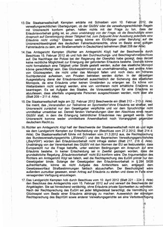 ~;~;,
~~~
13. Die Staatsanwalts~haft Kempten erklarte mit Sch~~iben vom 10. Februar ~CJ12, die
verwaltungsrechtlichen Oberlegungen, ob der GIOStV oder die verwaltungsrechtlich~h Regeln
mit Unionsrecht konform gehen, h~Uten nichts mit der Frage zu tun, d,ass der
Erlaubnisvorbehalt gOitig ist, so ,dass unabhangig von der Frage, ob die Beschuldifjte einen
Anspruch auf Geneh.migung dieser Tatigkeit hat, zum Zeitpunkt ihrer Ausubung jedenfalls eine
Erlaubnis nicht vorlag." Ebenso wenig konne ein EU-BOrger unter Berufung}; auf die
Unionsrechtswidrigkeit des deutschen Fahrerlaubnisrechts, ohne im Besitz eine~i, gOitigEm
Fahrerlaubnis zu sein, am StraBenverkehr in Deutschland teilnehmen (Blatt 208 der .Agte).. ~
14. Das Amtsgericht. Kempten (Richter am Amtsgericht Kogl) half der Beschwe~~e durch
Beschluss 15. Februar 2012 ab und hob den Durchsuchungs- und Beschlagnahmepeschluss
auf. Die Nachfrage der Polizei bei der Regierung der Oberpfalz habe gezeigt, da~~ derzeit
keine rechtliche Moglichkeit zur Erlangung der geforderten Erlaubnis bestehe. Desh~lb konne
nicht formalistisch ein~ Tatigkeit unter Strafe gestellt werden, auBer das staatliche~iMonopol
konne gerechtfertigt sein. Das GIOcksspielmonopol sei unverhaltnismaBig, weil and~re Arten
von GIOcksspielen, die nicht unter das Monopol fallen und noch dazu ein ~fhoheres
Suchtpotenzial aufweisen, von Privaten betrieben werden durfen. In der d~[zeitigen
Ausgestaltung diene: der Erlaubnisvorbehalt ausschlieBiich der Sicherung des sfaatlichen,.t.
Monopols, da eine Erlaubnis unter keinen Umstanden zu erlangen sei. Es konne von
Wettanbietern nicht verlangt werden, eine von vornherein nicht erhaltliche Erla'ilibnis zu
beantragen. Es sei . Aufgabe des Staates, die Voraussetzungen fOr eine ErlaQbnis so
abzufassen, dass allenfalls ungeeignete Personen ausgeschlossen werden, nicht 1
«ber aile
(Blatt 209- 211 d. Akte). ;:;~
<.~
15. Die Staatsanwaltschaft.legte am 22. Februar 2012 Beschwerde ein {Blatt 212- 213~d. Akte).
Sie meint, das , Veranstalten zur Teilnahme an Sportwetten"ohne Erlaubnis sei stra~ar, weil
Unionsrecht zunachst nur den Gesetzgeber verpflichte und vor dem Spruchrichter nicht
unmittelbar umsetzbar sei. Derzeit fanden Verhandlungen Ober den Abschluss ein~l neuen
GIOStV statt, in dem die Erlangung behordlicher Erlaubnisse neu geregelt werd.~. Dem
Unionsrecht komme weder unmittelbare Anwendbarkeit noch Vorrangigkeit gegenuber
deutschem Recht zu. · ~~
16. Richter am Amtsgericht Kogl half der Beschwerde der Staatsanwaltschaft nicht ab 4.Qd legte
sie dem Landgericht Kempten zur Entscheidung vor (Beschluss vom 27.2.2012, Blatt 214 d.
Akte). Die Staatsanvyaltschaft fuhrte mit Schreiben vom 21.3.2012 aus, die Rechtsptechung
des BundesverwaltuHgsgerichts (,BVerwG") und des Bayerischen Verwaltungsgerichtshofes
(,BayVGH") wOrden den Erlaubnisvorbehalt nicht infrage stellen (Blatt 217, 218 ck Akte).
Unabhangig von der Vereinbarkeit des GIOStV mit den Normen der EU sei festzustell~n, dass
Europarecht nur die Frage betreffe, unter welchen Bedingungeh ein Anspruch ~1-Jf eine.
Erlaubnis bestehe. lp keiner Entscheidung sei in Zweifel gezogen worden, d:~ss die
grundsatzliche Regelllng ,Erlaubnisvorbehalt" nicht EU-konform ware. Die Argumentation des
Richters am Amtsgericht Kogl sei falsch, weil die Rechtsprechung des EuGH primar::hur den
Gesetzgeber binde.. :Solange der Gesetzgeber den Erlaubnisvorbehalt in § 28-4'. StGB
aufrechterhalte, konne es nicht Aufgabe des Amtsrichters sein, entgege,n dem
Gesetzeswortlaut Strafbestimmungen faktisch abzuschaffen. Der Beschuldigteo• ware
auBerdem zumutbar gewesen, einen Antrag auf Erlaubnis zu stellen und diese im Fa'{le einer
versagenden Verfugung einzuklagen. };j
17. Das Landgericht Kempten hob durch Beschluss vom 10. April 2012 (Blatt 221 - 224 ~- Akte)
den Beschluss des Amtsgerichts vom 15. Februar 2012 auf und verwarf die Beschwerde der
Angeklagten. Sie sei hinreichend verdachtig, ohne Erlaubnis private Sportwetten zu veb/nitteln.
Nach der Rechtsprechung des EuGH sei jeder Mitgliedstaat berechtigt, die Vermittld'hg von
Glucksspiel vom Besjtz einer Erlaubnis abhangig zu machen. Ausweislich der standigen
Rech~sprechung des BayVGH sowie anderer Verwaltungsgerichte sei eine Verbotsv~.~Ogung.,
~;;
 