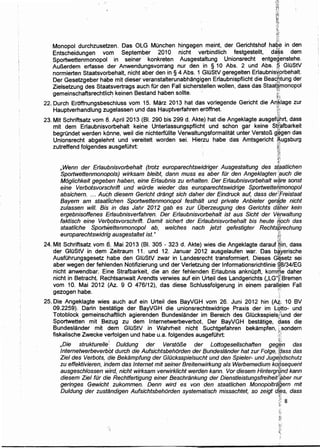 :;Ji
11...
ti~i;
~~~
u
Monopol durchzusetzen. Das OLG Munchen hingegen meint, der Gerichtshof ha9~ in den
Entscheidungen vom September 2010 nicht verbindlich festgestellt, da·~s dem
Sportwettenmonopol in seiner konkreten Ausgestaltung Unionsrecht entgeQ..enstehe.
AuBerdem erfasse der Anwendungsvorrang nur den in § 10 Abs. 2 und Abs. ,!?, GIOStV
normierten Staatsvorbehalt, nicht aber den in § 4 Abs. 1 GIOStV geregelten Erlaubnisxprbehalt
Der Gesetzgeber ha~e mit dieser veranstalterunabhangigen Erlaubnispflicht die Bea~ptung der
Zielsetzung des Staatsvertrags auch fOr den Fall sicherstellen wollen, dass das Staat~,monopol
gemeinschaftsrechtlic~ keinen Bestand haben sollte. t
22. Durch Eroffnungsbeschluss vom 15. Marz 2013 hat das vorlegende Gericht die A~~lage zur
Hauptverhandlung zug'elassen und das Hauptverfahren eroffnet. ti
23. Mit Schriftsatz vom 8. April 2013 (81. 290 bis 299 d. Akte) hat die Angeklagte ausget~brt. dass
mit dem Erlaubnisvprbehalt keine Unterlassungspflicht und schon gar keine S([afbark~it
begri.indet werden konne, weil die nichterfi.illte Verwaltungsformalitat unter VerstoB g;~gen das
Unionsrecht abgelehnt und vereitelt worden sei. Hierzu habe das Amtsgericht ~ugsburg
zutreffend folgendes ausgefOhrt: ~~·
t~~
-~.<-~
f.'
, Wenn der Erlaubnisvorbehalt (trotz europarechtswidriger Ausgestaltung des s(9atlichen
Sportwettenmonopols) wirksam bleibt, dann muss es aber filr den Angek/agten ·:auch die
Moglichkeit gegeben haben, eine Erlaubnis zu erhalten. Der Erlaubnisvorbehalt w~re sonst
eine Verbotsvorschrift und wOrde wieder das europarechtswidrige Sportwette~(nonopol
absichern. ... Auch diesem Gericht drangt sich daher der Eindruck auf, dass derKf=reistaat
Bayern am staa'tilchen Sportwettenmonopol festhalt und private Anbieter gerifpe nicht
zulassen will. Bis in das Jahr 2012 gab es zur Of?erzeugung des Gerichts dilher kein
ergebnisoffenes Erlaubnisverfahren. Der Erlaubnisvorbehalt ist aus Sicht der ve,rwaltung
faktisch eine VerQotsvorschrift. Damit sichert der Erlaubnisvorbehalt bis heute fjpch das
staat/iche SporfW,ettenmonopol ·ab, welches nach jetzt gefestigter· Rechtiprechung
europarechtswidrig ausgestaltet ist." ,RI
24. Mit Schriftsatz vern .6. Mai 2013 (81. 305 - 323 d. Akte) wies die Angeklagte darauf ifflin, dass
der GIOStV in dem Zeitraum 11. und 12. Januar 2012 ausgelaufen war. Das b~yerische. j.,.
AusfOhrungsgesetz habe den GIOStV zwar in Landesrecht transformiert. Dieses G~setz sei
aber wegen der fehlenden Notifizierung und der Verletzuhg der lnformationsrichtlinie 9'8/34/EG
nicht anwendbar. Eine Strafbarkeit, die an der fehlenden Erlaubnis ankni.ipft, komr¥1e daher
nicht in Betracht. Rechtsanwalt Arendts verwies auf ein Urteil des Landgerichts (,LG");:sremen
vom 10. Mai 2012 (Az. 9 0 476112), das diese Schlussfolgerung in einem parall~len Fall
gezogen habe. ·:,,.
25. Die Angeklagte wies auch auf ein Urteil des BayVGH vom 26. Juni 2012 hin (Ai.,; 10 BV
09.2259). Darin bestatige der BayVGH die unionsrechtswidrige Praxis der im u?tto- und
Totoblock gemeinschaftlich agierenden Bundeslander im Bereich des Glucksspielsjiund der
Sportwetten mit Bezug zu dem lnternetwerbeverbot.. Der BayVGH bestatige, dass die
Bundeslander mit dem GJOStV in Wahrheit nicht Suchtgefahren bekampfen, ;;,sondern
fiskalische Zwecke verfolgen und habe u.a. folgendes ausgefOhrt: ;;::~·.:.-'
,Die strukturel/e~: Duldung der Versto/3e der Lottogesel/schaften geg~n das
lnternetwerbeverbbt durch die Aufsichtsbehorden der Bundeslander hat zur Folge, t't/ass da.s
Ziel des Verbots, qie Bekampfung der G/Ocksspielsucht und den Spieler- und Jugepdschutz
zu effektivieren, iitdem das Internet mit seiner Breitenwirkung als Werbemedium ko~sequent
ausgesch/ossen wird, ·nicht wirksam verwirklicht werden kann. Vor diesem Hintergrfjnd kann
diesem Ziel fOr die Rechtfertigung einer Beschrankung der Dienstleistungsfreiheitft~ber nur
geringes Gewicht zukommen. Denn wird es von den staatlichen Monopoltra'flern mit
Duldung der zustandigen Aufsichtsbehorden systematisch missachtet, so zeigt d~~s, dass
;},' 8
-?.~-
;·..
 