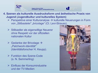 4. Szenen als kulturelle Ausdrucksform und ästhetische Praxis von
Jugend (Jugendkultur und kulturelles System)
 Perspektive einer Kulturanalyse  kulturelle Neuerungen in Form
von „Stilbastelei“ „bricolage“ (Cl. Levi-Strauss).
 Stilbastler als eigenwillige Neuerer
ohne Respekt vor der offiziellen
nationalen Kultur
 Gedanke der Bricolage 
„Patchwork-Identität“
(Identitätsforscher H. Keupp).
 Funktion des Szene-Code
(s. N. Semmerling)
 Einfluss der Konsumindustrie
und der TV-Medien
 