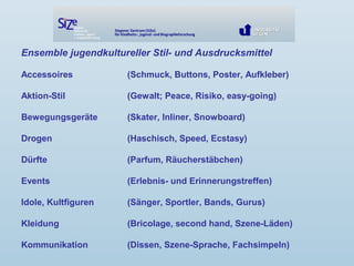 Ensemble jugendkultureller Stil- und Ausdrucksmittel
Accessoires (Schmuck, Buttons, Poster, Aufkleber)
Aktion-Stil (Gewalt; Peace, Risiko, easy-going)
Bewegungsgeräte (Skater, Inliner, Snowboard)
Drogen (Haschisch, Speed, Ecstasy)
Dürfte (Parfum, Räucherstäbchen)
Events (Erlebnis- und Erinnerungstreffen)
Idole, Kultfiguren (Sänger, Sportler, Bands, Gurus)
Kleidung (Bricolage, second hand, Szene-Läden)
Kommunikation (Dissen, Szene-Sprache, Fachsimpeln)
 