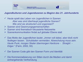 Jugendkulturen und Jugendszenen zu Beginn des 21. Jahrhunderts
 Heute spielt das Leben von Jugendlichen in Szenen:
Aber was sind überhaupt jugendliche Szenen?
Wie sind sie strukturiert und organisiert?
 Szenen sind Gesinnungsgemeinschaften
 Szenen sind thematisch fokussierte Netzwerke
 Szenenkommunikation findet auf globaler Ebene statt
 Das Motto der Jugendlichen lautet: „Immer voll dabei, aber bloß nicht
festlegen lassen. Schubladen vermeiden. Abwechslung muss sein.
Heute Punk, morgen Skater übermorgen Hardcore - Straight -
Edger.“ (Farin, 2002, 93)
 Der Szenen Code gibt den Szenen Form und Identität
 Die Kommerzialisierung von Stilen durch die Medien und damit
einhergehende Verfremdung
 