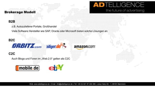 Brokerage Modell

  B2B
   z.B. Autozulieferer Portale, Großhandel
   Viele Software Hersteller wie SAP, Oracle oder Microsoft bieten solche Lösungen an


  B2C



  C2C
   Auch Blogs und Foren im „Web 2.0“ gelten als C2C




                  Web: www.adtelligence.de | Email: info@adtelligence.de | Tel: +49 (0) 621 87 204 066 | Julius-Hatry-Str. 1 | 68163 Mannheim
 