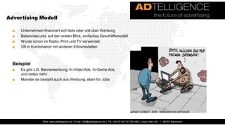 Advertising Modell

  ■   Unternehmen finanziert sich teils oder voll über Werbung
  ■   Bekanntes und, auf den ersten Blick, einfaches Geschäftsmodell
  ■   Wurde schon im Radio, Print und TV verwendet
  ■   Oft in Kombination mit anderen Erlösmodellen



  Beispiel
  ■   Es gibt z.B. Bannerwerbung, In-Video Ads, In-Game Ads,
      und vieles mehr
  ■   Monster.de besteht auch aus Werbung, eben für Jobs




                  Web: www.adtelligence.de | Email: info@adtelligence.de | Tel: +49 (0) 621 87 204 066 | Julius-Hatry-Str. 1 | 68163 Mannheim
 