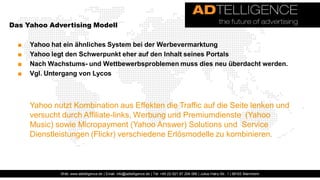Das Yahoo Advertising Modell

  ■   Yahoo hat ein ähnliches System bei der Werbevermarktung
  ■   Yahoo legt den Schwerpunkt eher auf den Inhalt seines Portals
  ■   Nach Wachstums- und Wettbewerbsproblemen muss dies neu überdacht werden.
  ■   Vgl. Untergang von Lycos



      Yahoo nutzt Kombination aus Effekten die Traffic auf die Seite lenken und
      versucht durch Affiliate-links, Werbung und Premiumdienste (Yahoo
      Music) sowie Micropayment (Yahoo Answer) Solutions und Service
      Dienstleistungen (Flickr) verschiedene Erlösmodelle zu kombinieren.



              Web: www.adtelligence.de | Email: info@adtelligence.de | Tel: +49 (0) 621 87 204 066 | Julius-Hatry-Str. 1 | 68163 Mannheim
 