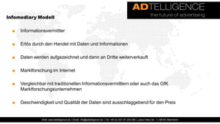 Infomediary Modell

  ■   Informationsvermittler

  ■   Erlös durch den Handel mit Daten und Informationen

  ■   Daten werden aufgezeichnet und dann an Dritte weiterverkauft

  ■   Marktforschung im Internet

  ■   Vergleichbar mit traditionellen Informationsvermittlern oder auch das GfK
      Marktforschungsunternehmen

  ■   Geschwindigkeit und Qualität der Daten sind ausschlaggebend für den Preis


                Web: www.adtelligence.de | Email: info@adtelligence.de | Tel: +49 (0) 621 87 204 066 | Julius-Hatry-Str. 1 | 68163 Mannheim
 