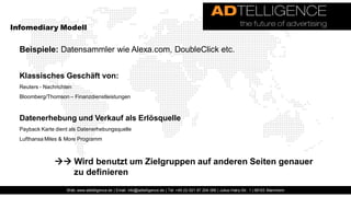 Infomediary Modell


  Beispiele: Datensammler wie Alexa.com, DoubleClick etc.


  Klassisches Geschäft von:
  Reuters - Nachrichten
  Bloomberg/Thomson – Finanzdienstleistungen



  Datenerhebung und Verkauf als Erlösquelle
  Payback Karte dient als Datenerhebungsquelle
  Lufthansa Miles & More Programm



                 Wird benutzt um Zielgruppen auf anderen Seiten genauer
                   zu definieren
                     Web: www.adtelligence.de | Email: info@adtelligence.de | Tel: +49 (0) 621 87 204 066 | Julius-Hatry-Str. 1 | 68163 Mannheim
 