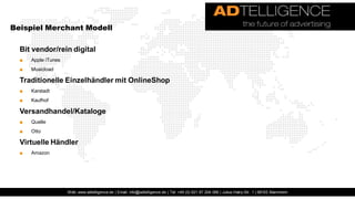 Beispiel Merchant Modell

  Bit vendor/rein digital
  ■   Apple iTunes
  ■   Musicload

  Traditionelle Einzelhändler mit OnlineShop
  ■   Karstadt
  ■   Kaufhof

  Versandhandel/Kataloge
  ■   Quelle
  ■   Otto

  Virtuelle Händler
  ■   Amazon




                     Web: www.adtelligence.de | Email: info@adtelligence.de | Tel: +49 (0) 621 87 204 066 | Julius-Hatry-Str. 1 | 68163 Mannheim
 