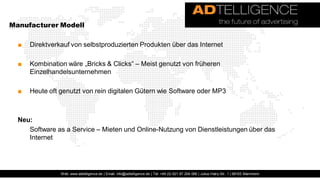 Manufacturer Modell

  ■   Direktverkauf von selbstproduzierten Produkten über das Internet

  ■   Kombination wäre „Bricks & Clicks“ – Meist genutzt von früheren
      Einzelhandelsunternehmen

  ■   Heute oft genutzt von rein digitalen Gütern wie Software oder MP3



  Neu:
     Software as a Service – Mieten und Online-Nutzung von Dienstleistungen über das
     Internet




                Web: www.adtelligence.de | Email: info@adtelligence.de | Tel: +49 (0) 621 87 204 066 | Julius-Hatry-Str. 1 | 68163 Mannheim
 