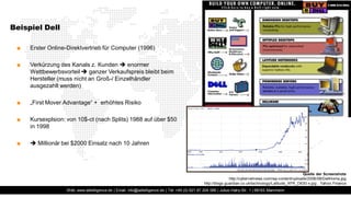 Beispiel Dell

 ■   Erster Online-Direktvertrieb für Computer (1996)

 ■   Verkürzung des Kanals z. Kunden  enormer
     Wettbewerbsvorteil  ganzer Verkaufspreis bleibt beim
     Hersteller (muss nicht an Groß-/ Einzelhändler
     ausgezahlt werden)

 ■   „First Mover Advantage“ + erhöhtes Risiko

 ■   Kursexplsion: von 10$-ct (nach Splits) 1988 auf über $50
     in 1998

 ■    Millionär bei $2000 Einsatz nach 10 Jahren




                                                                                                                                                       Quelle der Screenshots
                                                                                                               http://cybernetnews.com/wp-content/uploads/2006/08/DellHome.jpg
                                                                                                http://blogs.guardian.co.uk/technology/Latitude_XFR_D630-x.jpg , Yahoo Finance
                   Web: www.adtelligence.de | Email: info@adtelligence.de | Tel: +49 (0) 621 87 204 066 | Julius-Hatry-Str. 1 | 68163 Mannheim
 
