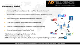 Community Modell

 ■   Community Modell basiert auf der Idee des “User Generated Content”

 ■   Nutzt nur Netzwerkeffekte in Kombination mit minimalen Produktionskosten

 ■   Es wurde lange als DAS neue Geschäftsmodell gehandelt

 ■   7 der Top 10 Seiten in Deutschland sind Social Networks

 ■   Niedrige Produktionskosten vs. Qualitäts- und Erlösproblematik

 ■   Enorme Hosting-Kosten (Video/Audio/Fotos)

  bis heute ist kein tragfähiges Erlösmodell gefunden
  Werbeeinnahmen allein noch zu niedrig
 ABER: Mischung aus Abo, item selling, Werbung etc verspricht hohe Erfolgsaussichten



                  Web: www.adtelligence.de | Email: info@adtelligence.de | Tel: +49 (0) 621 87 204 066 | Julius-Hatry-Str. 1 | 68163 Mannheim
 