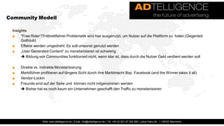 Community Modell

 Insights
 ■    "Free Rider“/Trittbrettfahrer Problematik wird hier ausgenutzt, um Nutzer auf die Plattform zu holen (Gegenteil:
      Golfclub)
 ■    Effekte werden umgedreht: Es soll umsonst genutzt werden
 ■    „User Generated Content“ zu monetarisieren ist schwierig
       Bildung von Communities funktioniert nicht, wenn klar ist, dass durch die Nutzer Geld verdient werden soll

 ■    Direkte vs. indirekte Monetarisierung
 ■    Marktführer profitieren auf längere Sicht durch ihre Marktmacht Bsp. Facebook (and the Winner takes it all)
 ■    Vendor-Lockin
 ■    Freunde sind auf der Seite und können nicht mitgenommen werden
       Bisher hat es noch kaum ein Unternehmen geschafft den Traffic zu monetarisieren




                   Web: www.adtelligence.de | Email: info@adtelligence.de | Tel: +49 (0) 621 87 204 066 | Julius-Hatry-Str. 1 | 68163 Mannheim
 