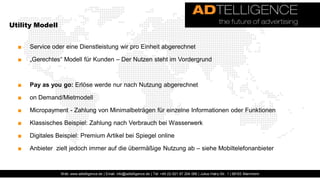 Utility Modell


  ■   Service oder eine Dienstleistung wir pro Einheit abgerechnet

  ■   „Gerechtes“ Modell für Kunden – Der Nutzen steht im Vordergrund



  ■   Pay as you go: Erlöse werde nur nach Nutzung abgerechnet

  ■   on Demand/Mietmodell

  ■   Micropayment - Zahlung von Minimalbeträgen für einzelne Informationen oder Funktionen

  ■   Klassisches Beispiel: Zahlung nach Verbrauch bei Wasserwerk

  ■   Digitales Beispiel: Premium Artikel bei Spiegel online

  ■   Anbieter zielt jedoch immer auf die übermäßige Nutzung ab – siehe Mobiltelefonanbieter


                 Web: www.adtelligence.de | Email: info@adtelligence.de | Tel: +49 (0) 621 87 204 066 | Julius-Hatry-Str. 1 | 68163 Mannheim
 